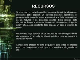 RECURSOS
Si el recurso no esta disponible cuando se le solicita, el proceso
solicitante debe esperar. En algunos sistemas operativos, el
proceso se bloquea de manera automática al fallar una solicitud
de un recurso y se despierta cuando dicho recurso esta
disponible. En otros sistemas la solicitud falla con un código de
error y el proceso solicitante debe esperar un poco e intentar de
nuevo.
Un proceso cuya solicitud de un recurso ha sido denegada entra
por lo general en un ciclo, en el cual solicita el recurso, duerme e
intenta de nuevo.
Aunque este proceso no esta bloqueado, para todos los efectos
esta como bloqueado, puesto que no puede hacer ninguna labor
útil.

 