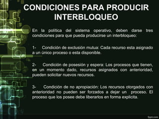 CONDICIONES PARA PRODUCIR
INTERBLOQUEO
En la política del sistema operativo, deben darse tres
condiciones para que pueda producirse un interbloqueo:
1- Condición de exclusión mutua: Cada recurso esta asignado
a un único proceso o esta disponible.
2Condición de posesión y espera: Los procesos que tienen,
en un momento dado, recursos asignados con anterioridad,
pueden solicitar nuevos recursos.
3Condición de no apropiación: Los recursos otorgados con
anterioridad no pueden ser forzados a dejar un proceso. El
proceso que los posee debe liberarlos en forma explicita.

 