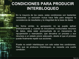 CONDICIONES PARA PRODUCIR
INTERBLOQUEO
En la mayoría de los casos, estas condiciones son bastantes
necesarias. La exclusión mutua hace falta para asegurar la
consistencia de resultados y la integridad de la base de datos.
De forma similar, la apropiación no se puede aplicar
arbitrariamente y, cuando se encuentran involucrados recursos
de datos, debe estar acompañada de un mecanismo de
recuperación y reanulación, que devuelva un proceso y sus
recursos a un estado previo adecuado, desde el que el proceso
puede finalmente repetir sus acciones.
Puede no existir interbloqueo con solo estas tres condiciones.
Para que se produzca interbloqueo, se necesita una cuarta
condición:

 