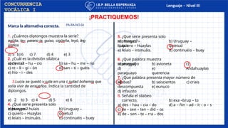 Lenguaje – Nivel III
Marca la alternativa correcta.
1. ¿Cuántos diptongos muestra la serie?
agüita, ley, parano ia, guiso, cigüeña, leyó, ling
üística
a) 5 b) 6 c) 7 d) 4 e) 3
2. ¿Cuál es la división silábica
correcta? b) sa – hu – me – rio
d) san – ti – guéis
a) de – sa – hu – cio
c) re – li – gi – ón
e) hio – i – des
3.Lucía se quedó v iuda en una c iudad bohemia que
solía vivir de ensueños. Indica la cantidad de
diptongos.
a) 2 b) 3 c) 4 d) 5 e) 6
4. ¿Qué serie presenta solo
triptongos? b) Uruguay –
quietud
d) continuéis – buey
a) huayco – huíais
c) quiero – Huaylas
e) leíais – insinuáis.
¡PRACTIQUEMOS!
5. ¿Qué serie presenta solo
triptongos?
a) huayco –
huíais
b) Uruguay –
quietud
d) continuéis – buey
c) quiero – Huaylas
e) leíais – insinuáis.
6. ¿Qué palabra muestra
triptongo? c)
Andahuaylas
a) uruguayo
d)
paraguayo
b) avioneta
e)
querencia
7. ¿Qué palabra presenta mayor número de
sílabas?
a)
descompuesta
d) infausto
b) seiscientos c) criais
e) eunuco
b) exa –brup – to
d) a – ñin – ad – it – o – s
8. Señala el silabeo
correcto.
a) des – hau – cia – do
c) de – sen – ten – did – os
e) de – sen – te – rra – dos
CONCURRENCIA
VOCÁLICA I
PA-RA-NO-IA
 