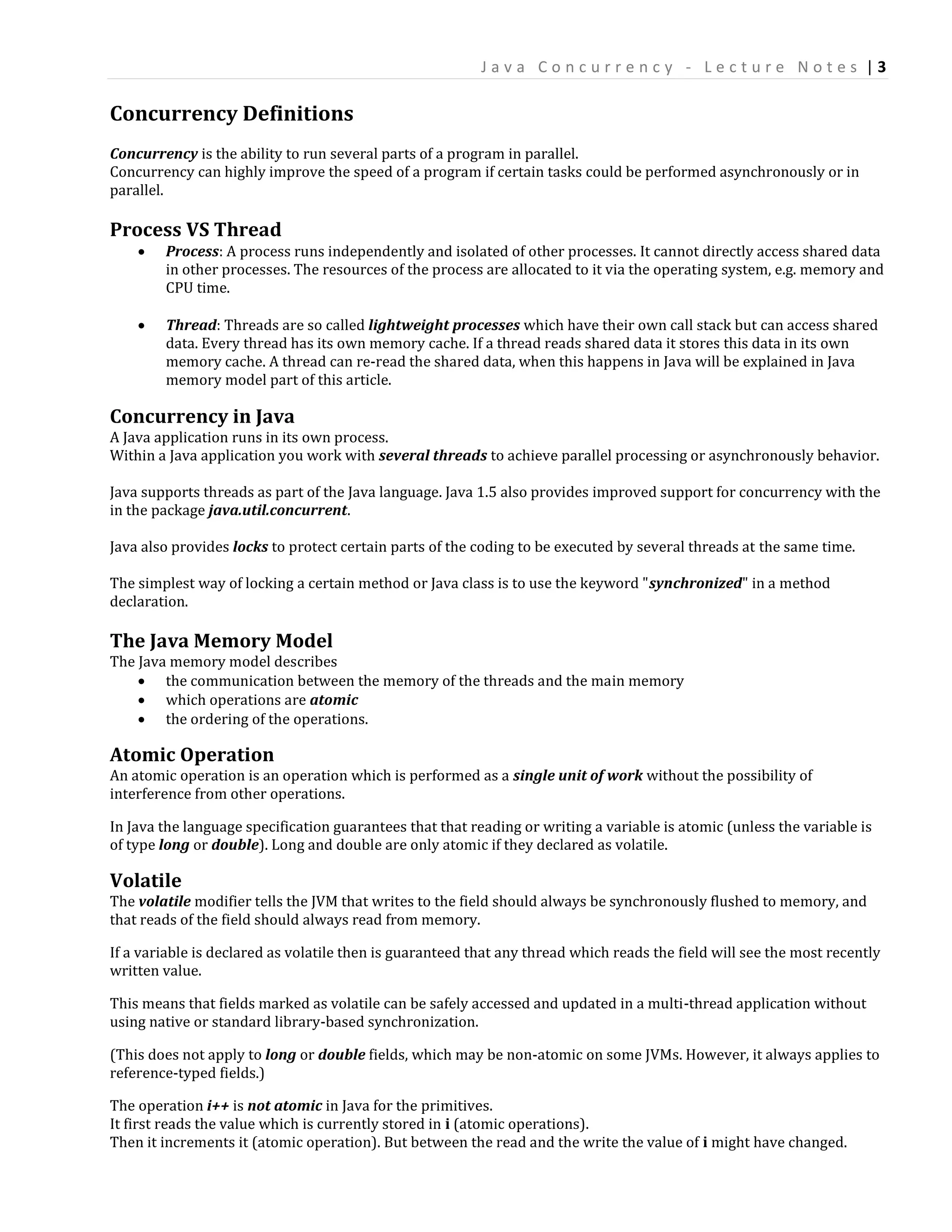 Java Concurrency - Lecture Notes |3

Concurrency Definitions
Concurrency is the ability to run several parts of a program in parallel.
Concurrency can highly improve the speed of a program if certain tasks could be performed asynchronously or in
parallel.

Process VS Thread
       Process: A process runs independently and isolated of other processes. It cannot directly access shared data
        in other processes. The resources of the process are allocated to it via the operating system, e.g. memory and
        CPU time.

       Thread: Threads are so called lightweight processes which have their own call stack but can access shared
        data. Every thread has its own memory cache. If a thread reads shared data it stores this data in its own
        memory cache. A thread can re-read the shared data, when this happens in Java will be explained in Java
        memory model part of this article.

Concurrency in Java
A Java application runs in its own process.
Within a Java application you work with several threads to achieve parallel processing or asynchronously behavior.

Java supports threads as part of the Java language. Java 1.5 also provides improved support for concurrency with the
in the package java.util.concurrent.

Java also provides locks to protect certain parts of the coding to be executed by several threads at the same time.

The simplest way of locking a certain method or Java class is to use the keyword "synchronized" in a method
declaration.

The Java Memory Model
The Java memory model describes
     the communication between the memory of the threads and the main memory
     which operations are atomic
     the ordering of the operations.

Atomic Operation
An atomic operation is an operation which is performed as a single unit of work without the possibility of
interference from other operations.

In Java the language specification guarantees that that reading or writing a variable is atomic (unless the variable is
of type long or double). Long and double are only atomic if they declared as volatile.

Volatile
The volatile modifier tells the JVM that writes to the field should always be synchronously flushed to memory, and
that reads of the field should always read from memory.

If a variable is declared as volatile then is guaranteed that any thread which reads the field will see the most recently
written value.

This means that fields marked as volatile can be safely accessed and updated in a multi-thread application without
using native or standard library-based synchronization.

(This does not apply to long or double fields, which may be non-atomic on some JVMs. However, it always applies to
reference-typed fields.)

The operation i++ is not atomic in Java for the primitives.
It first reads the value which is currently stored in i (atomic operations).
Then it increments it (atomic operation). But between the read and the write the value of i might have changed.
 