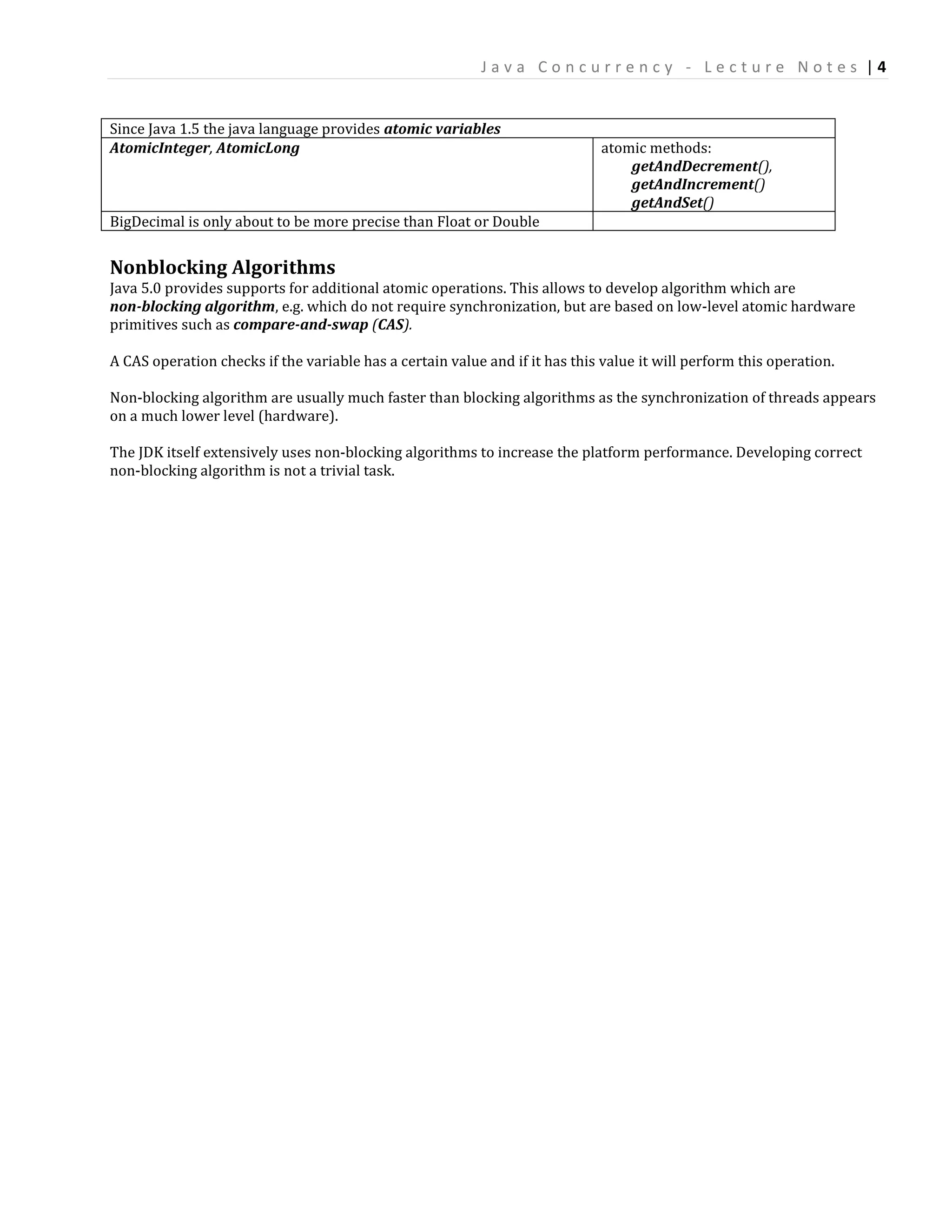 Java Concurrency - Lecture Notes |4


Since Java 1.5 the java language provides atomic variables
AtomicInteger, AtomicLong                                                    atomic methods:
                                                                                 getAndDecrement(),
                                                                                 getAndIncrement()
                                                                                 getAndSet()
BigDecimal is only about to be more precise than Float or Double


Nonblocking Algorithms
Java 5.0 provides supports for additional atomic operations. This allows to develop algorithm which are
non-blocking algorithm, e.g. which do not require synchronization, but are based on low-level atomic hardware
primitives such as compare-and-swap (CAS).

A CAS operation checks if the variable has a certain value and if it has this value it will perform this operation.

Non-blocking algorithm are usually much faster than blocking algorithms as the synchronization of threads appears
on a much lower level (hardware).

The JDK itself extensively uses non-blocking algorithms to increase the platform performance. Developing correct
non-blocking algorithm is not a trivial task.
 