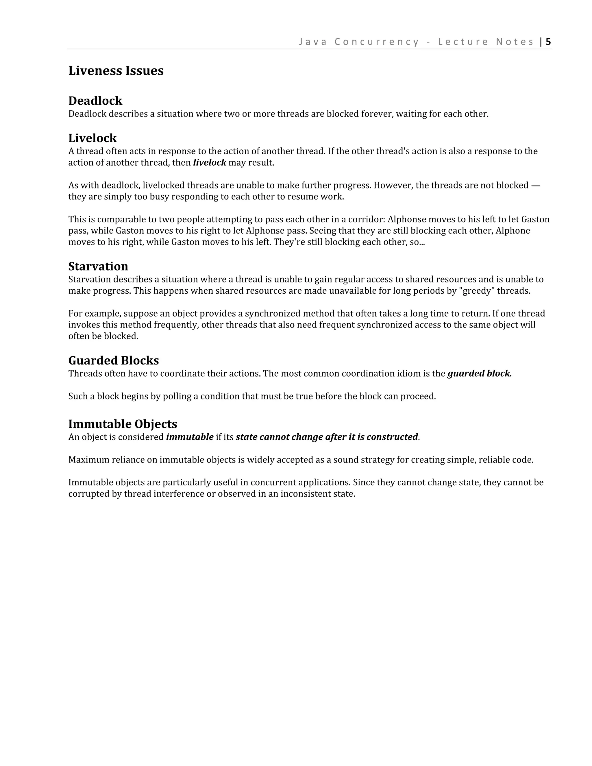 Java Concurrency - Lecture Notes |5

Liveness Issues

Deadlock
Deadlock describes a situation where two or more threads are blocked forever, waiting for each other.

Livelock
A thread often acts in response to the action of another thread. If the other thread's action is also a response to the
action of another thread, then livelock may result.

As with deadlock, livelocked threads are unable to make further progress. However, the threads are not blocked —
they are simply too busy responding to each other to resume work.

This is comparable to two people attempting to pass each other in a corridor: Alphonse moves to his left to let Gaston
pass, while Gaston moves to his right to let Alphonse pass. Seeing that they are still blocking each other, Alphone
moves to his right, while Gaston moves to his left. They're still blocking each other, so...

Starvation
Starvation describes a situation where a thread is unable to gain regular access to shared resources and is unable to
make progress. This happens when shared resources are made unavailable for long periods by "greedy" threads.

For example, suppose an object provides a synchronized method that often takes a long time to return. If one thread
invokes this method frequently, other threads that also need frequent synchronized access to the same object will
often be blocked.

Guarded Blocks
Threads often have to coordinate their actions. The most common coordination idiom is the guarded block.

Such a block begins by polling a condition that must be true before the block can proceed.

Immutable Objects
An object is considered immutable if its state cannot change after it is constructed.

Maximum reliance on immutable objects is widely accepted as a sound strategy for creating simple, reliable code.

Immutable objects are particularly useful in concurrent applications. Since they cannot change state, they cannot be
corrupted by thread interference or observed in an inconsistent state.
 