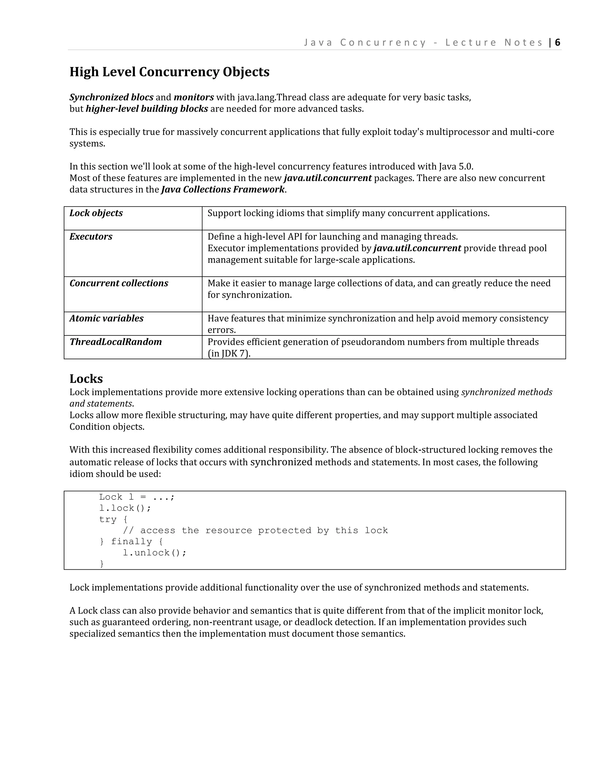 Java Concurrency - Lecture Notes |6

High Level Concurrency Objects
Synchronized blocs and monitors with java.lang.Thread class are adequate for very basic tasks,
but higher-level building blocks are needed for more advanced tasks.

This is especially true for massively concurrent applications that fully exploit today's multiprocessor and multi-core
systems.

In this section we'll look at some of the high-level concurrency features introduced with Java 5.0.
Most of these features are implemented in the new java.util.concurrent packages. There are also new concurrent
data structures in the Java Collections Framework.

Lock objects                     Support locking idioms that simplify many concurrent applications.

Executors                        Define a high-level API for launching and managing threads.
                                 Executor implementations provided by java.util.concurrent provide thread pool
                                 management suitable for large-scale applications.

Concurrent collections           Make it easier to manage large collections of data, and can greatly reduce the need
                                 for synchronization.

Atomic variables                 Have features that minimize synchronization and help avoid memory consistency
                                 errors.
ThreadLocalRandom                Provides efficient generation of pseudorandom numbers from multiple threads
                                 (in JDK 7).

Locks
Lock implementations provide more extensive locking operations than can be obtained using synchronized methods
and statements.
Locks allow more flexible structuring, may have quite different properties, and may support multiple associated
Condition objects.

With this increased flexibility comes additional responsibility. The absence of block-structured locking removes the
automatic release of locks that occurs with synchronized methods and statements. In most cases, the following
idiom should be used:

       Lock l = ...;
       l.lock();
       try {
           // access the resource protected by this lock
       } finally {
           l.unlock();
       }

Lock implementations provide additional functionality over the use of synchronized methods and statements.

A Lock class can also provide behavior and semantics that is quite different from that of the implicit monitor lock,
such as guaranteed ordering, non-reentrant usage, or deadlock detection. If an implementation provides such
specialized semantics then the implementation must document those semantics.
 