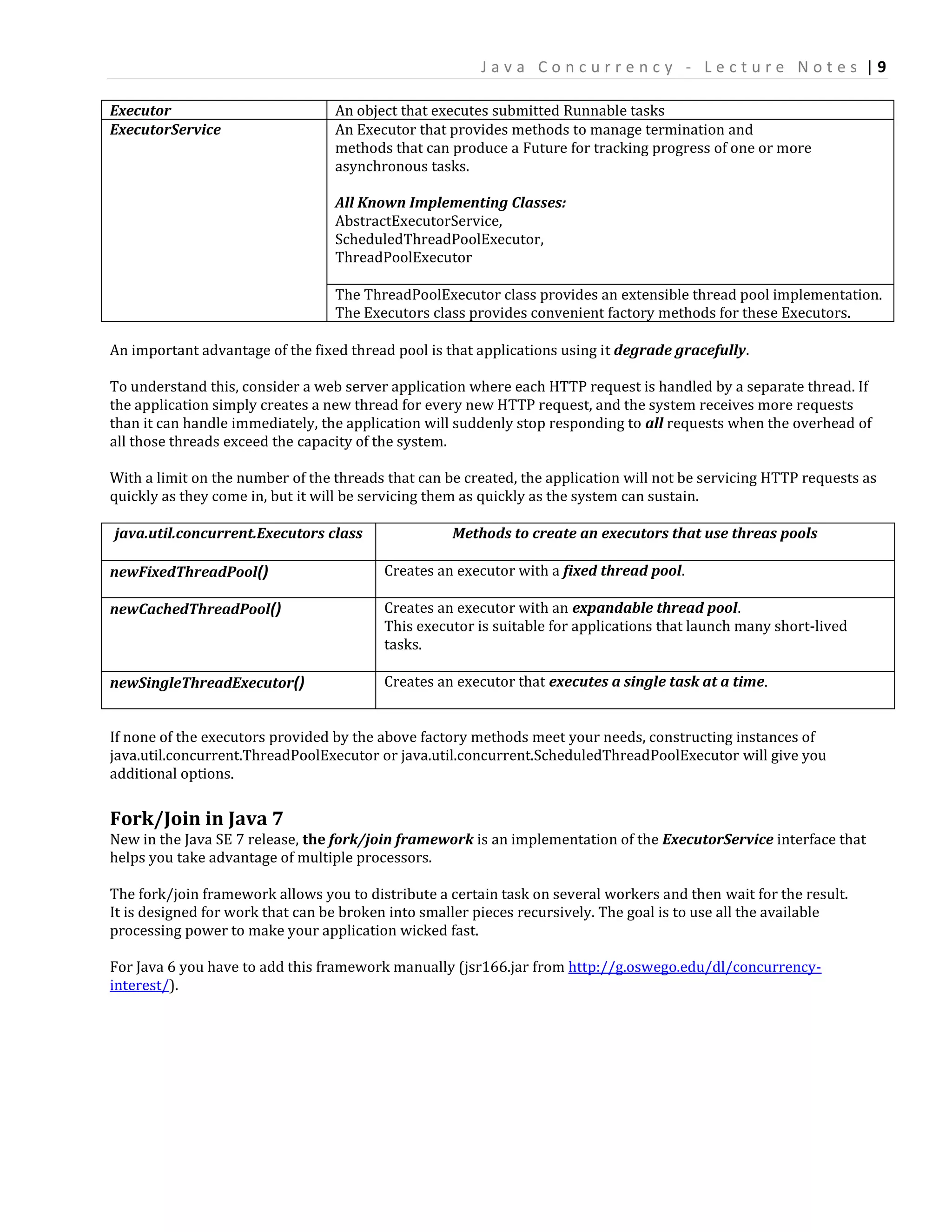 Java Concurrency - Lecture Notes |9

Executor                          An object that executes submitted Runnable tasks
ExecutorService                   An Executor that provides methods to manage termination and
                                  methods that can produce a Future for tracking progress of one or more
                                  asynchronous tasks.

                                  All Known Implementing Classes:
                                  AbstractExecutorService,
                                  ScheduledThreadPoolExecutor,
                                  ThreadPoolExecutor

                                  The ThreadPoolExecutor class provides an extensible thread pool implementation.
                                  The Executors class provides convenient factory methods for these Executors.

An important advantage of the fixed thread pool is that applications using it degrade gracefully.

To understand this, consider a web server application where each HTTP request is handled by a separate thread. If
the application simply creates a new thread for every new HTTP request, and the system receives more requests
than it can handle immediately, the application will suddenly stop responding to all requests when the overhead of
all those threads exceed the capacity of the system.

With a limit on the number of the threads that can be created, the application will not be servicing HTTP requests as
quickly as they come in, but it will be servicing them as quickly as the system can sustain.

java.util.concurrent.Executors class                Methods to create an executors that use threas pools

newFixedThreadPool()                     Creates an executor with a fixed thread pool.

newCachedThreadPool()                    Creates an executor with an expandable thread pool.
                                         This executor is suitable for applications that launch many short-lived
                                         tasks.

newSingleThreadExecutor()                Creates an executor that executes a single task at a time.


If none of the executors provided by the above factory methods meet your needs, constructing instances of
java.util.concurrent.ThreadPoolExecutor or java.util.concurrent.ScheduledThreadPoolExecutor will give you
additional options.


Fork/Join in Java 7
New in the Java SE 7 release, the fork/join framework is an implementation of the ExecutorService interface that
helps you take advantage of multiple processors.

The fork/join framework allows you to distribute a certain task on several workers and then wait for the result.
It is designed for work that can be broken into smaller pieces recursively. The goal is to use all the available
processing power to make your application wicked fast.

For Java 6 you have to add this framework manually (jsr166.jar from http://g.oswego.edu/dl/concurrency-
interest/).
 