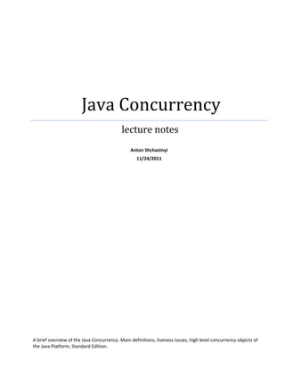 Java Concurrency
                                           lecture notes
                                               Anton Shchastnyi
                                                  11/24/2011




A brief overview of the Java Concurrency. Main definitions, liveness issues, high level concurrency objects of
the Java Platform, Standard Edition.
 