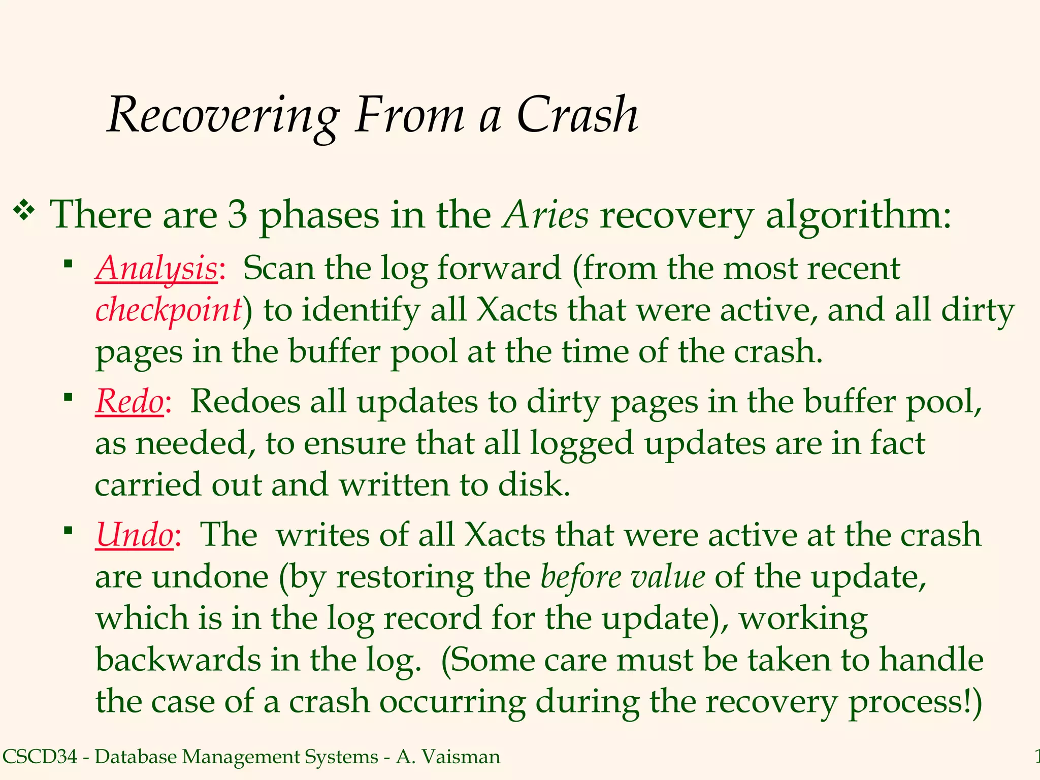 Recovering From a Crash
   There are 3 phases in the Aries recovery algorithm:
        Analysis: Scan the log forward (from the most recent
         checkpoint) to identify all Xacts that were active, and all dirty
         pages in the buffer pool at the time of the crash.
        Redo: Redoes all updates to dirty pages in the buffer pool,
         as needed, to ensure that all logged updates are in fact
         carried out and written to disk.
        Undo: The writes of all Xacts that were active at the crash
         are undone (by restoring the before value of the update,
         which is in the log record for the update), working
         backwards in the log. (Some care must be taken to handle
         the case of a crash occurring during the recovery process!)
CSCD34 - Database Management Systems - A. Vaisman                            1
 