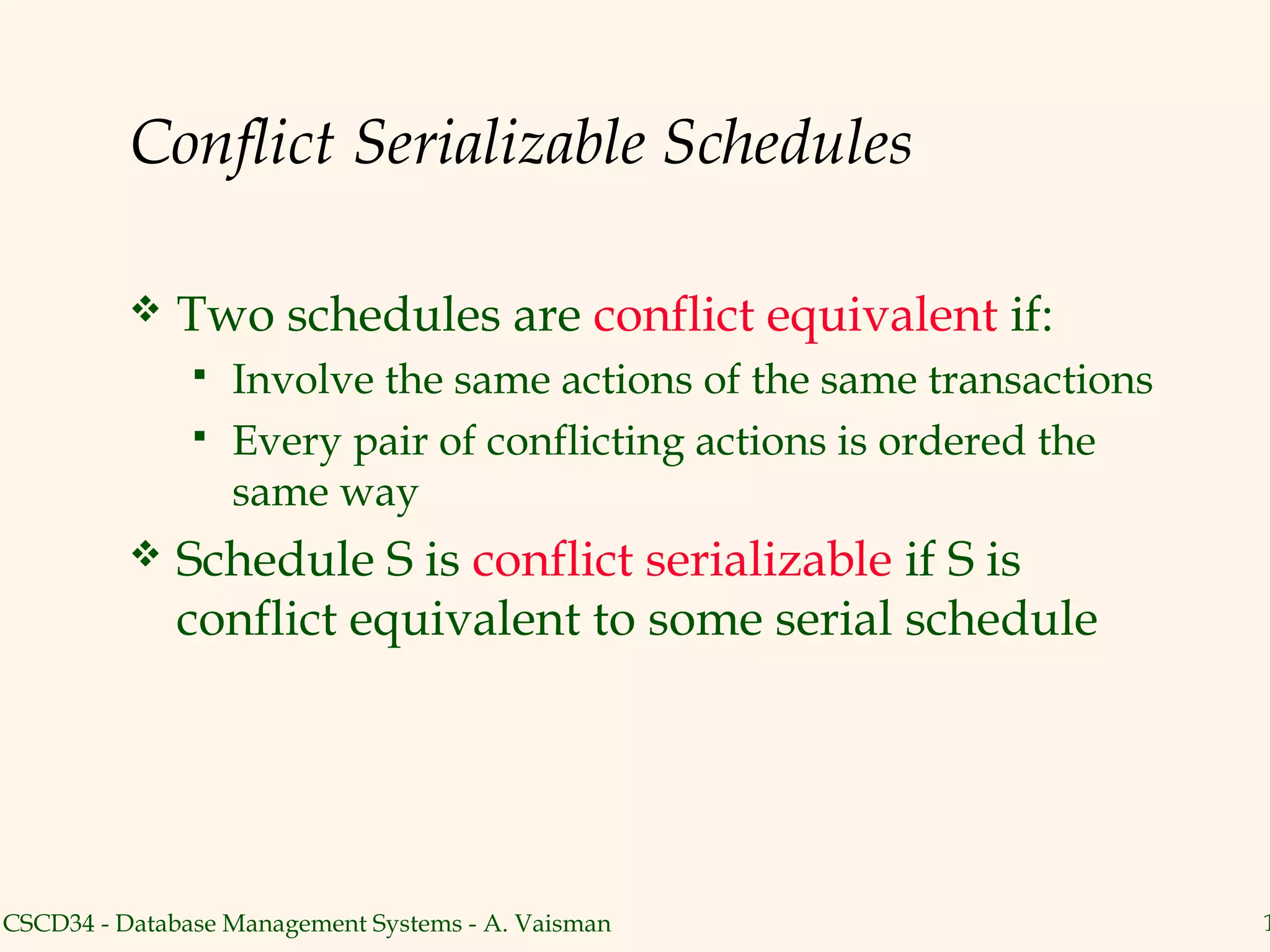 Conflict Serializable Schedules

             Two schedules are conflict equivalent if:
                  Involve the same actions of the same transactions
                  Every pair of conflicting actions is ordered the
                   same way
             Schedule S is conflict serializable if S is
              conflict equivalent to some serial schedule




CSCD34 - Database Management Systems - A. Vaisman                      1
 