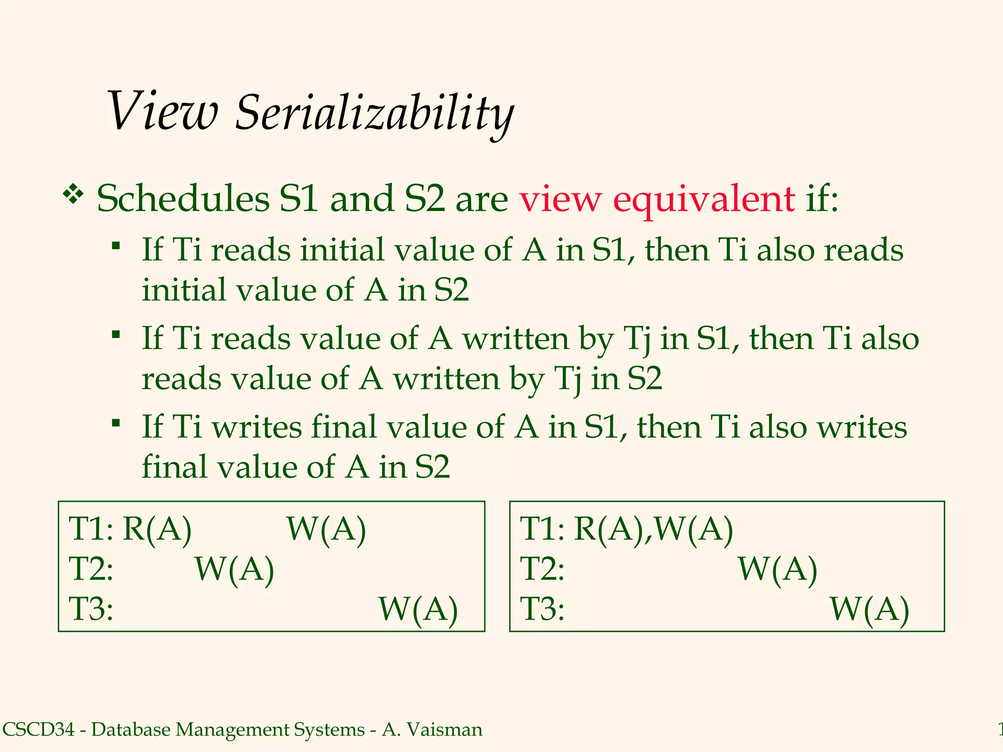 View Serializability
        Schedules S1 and S2 are view equivalent if:
              If Ti reads initial value of A in S1, then Ti also reads
               initial value of A in S2
              If Ti reads value of A written by Tj in S1, then Ti also
               reads value of A written by Tj in S2
              If Ti writes final value of A in S1, then Ti also writes
               final value of A in S2
      T1: R(A)      W(A)                            T1: R(A),W(A)
      T2:      W(A)                                 T2:           W(A)
      T3:                W(A)                       T3:                W(A)


CSCD34 - Database Management Systems - A. Vaisman                             1
 