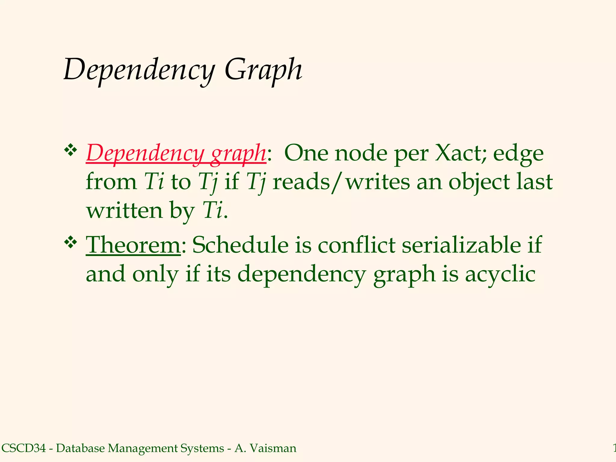 Dependency Graph

           Dependency graph: One node per Xact; edge
            from Ti to Tj if Tj reads/writes an object last
            written by Ti.
           Theorem: Schedule is conflict serializable if
            and only if its dependency graph is acyclic




CSCD34 - Database Management Systems - A. Vaisman             1
 
