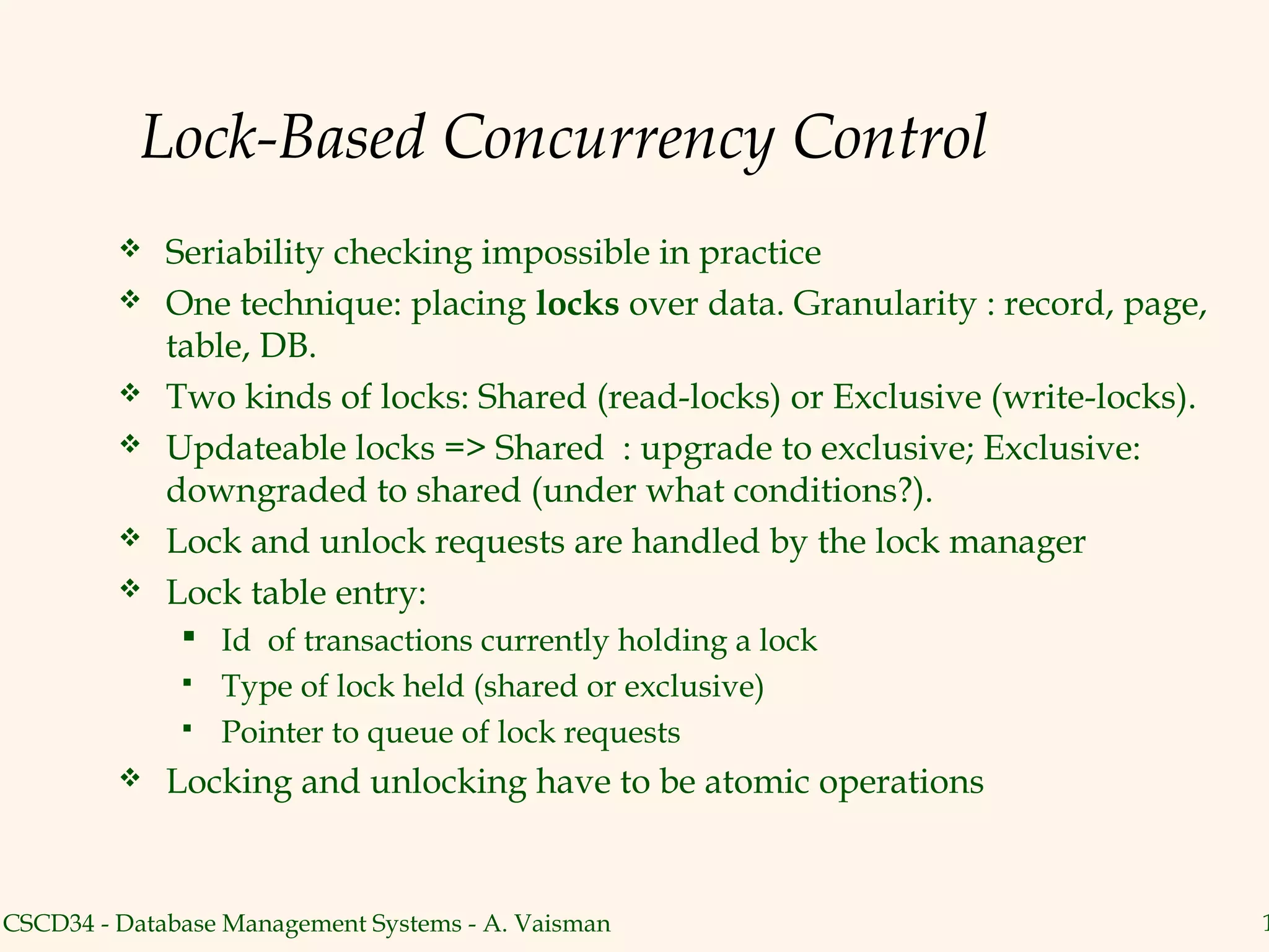 Lock-Based Concurrency Control
            Seriability checking impossible in practice
            One technique: placing locks over data. Granularity : record, page,
             table, DB.
            Two kinds of locks: Shared (read-locks) or Exclusive (write-locks).
            Updateable locks => Shared : upgrade to exclusive; Exclusive:
             downgraded to shared (under what conditions?).
            Lock and unlock requests are handled by the lock manager
            Lock table entry:
               Id of transactions currently holding a lock
               Type of lock held (shared or exclusive)
               Pointer to queue of lock requests

            Locking and unlocking have to be atomic operations


CSCD34 - Database Management Systems - A. Vaisman                                  1
 