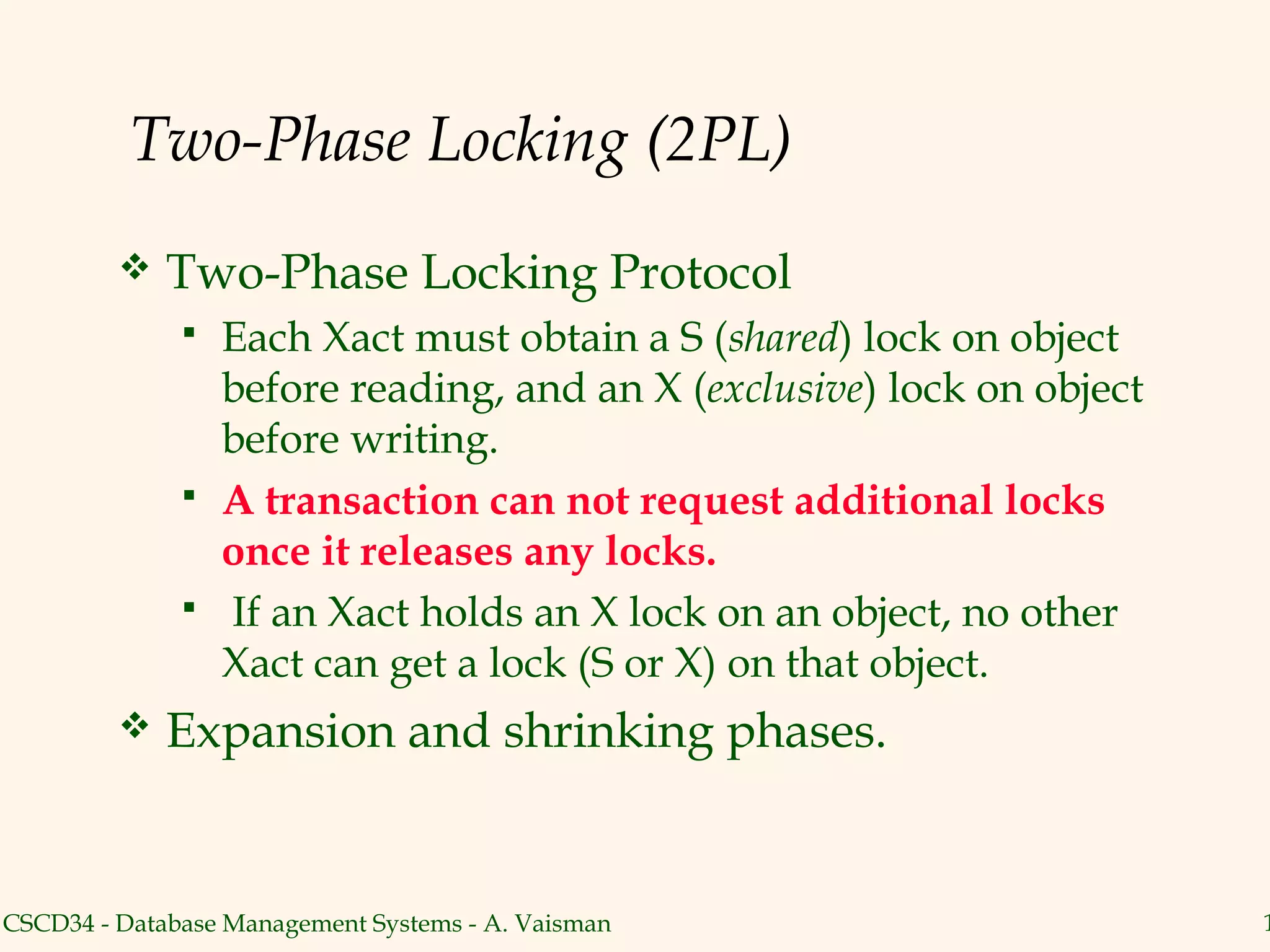 Two-Phase Locking (2PL)
            Two-Phase Locking Protocol
                 Each Xact must obtain a S (shared) lock on object
                  before reading, and an X (exclusive) lock on object
                  before writing.
                 A transaction can not request additional locks
                  once it releases any locks.
                 If an Xact holds an X lock on an object, no other
                  Xact can get a lock (S or X) on that object.
            Expansion and shrinking phases.


CSCD34 - Database Management Systems - A. Vaisman                       1
 