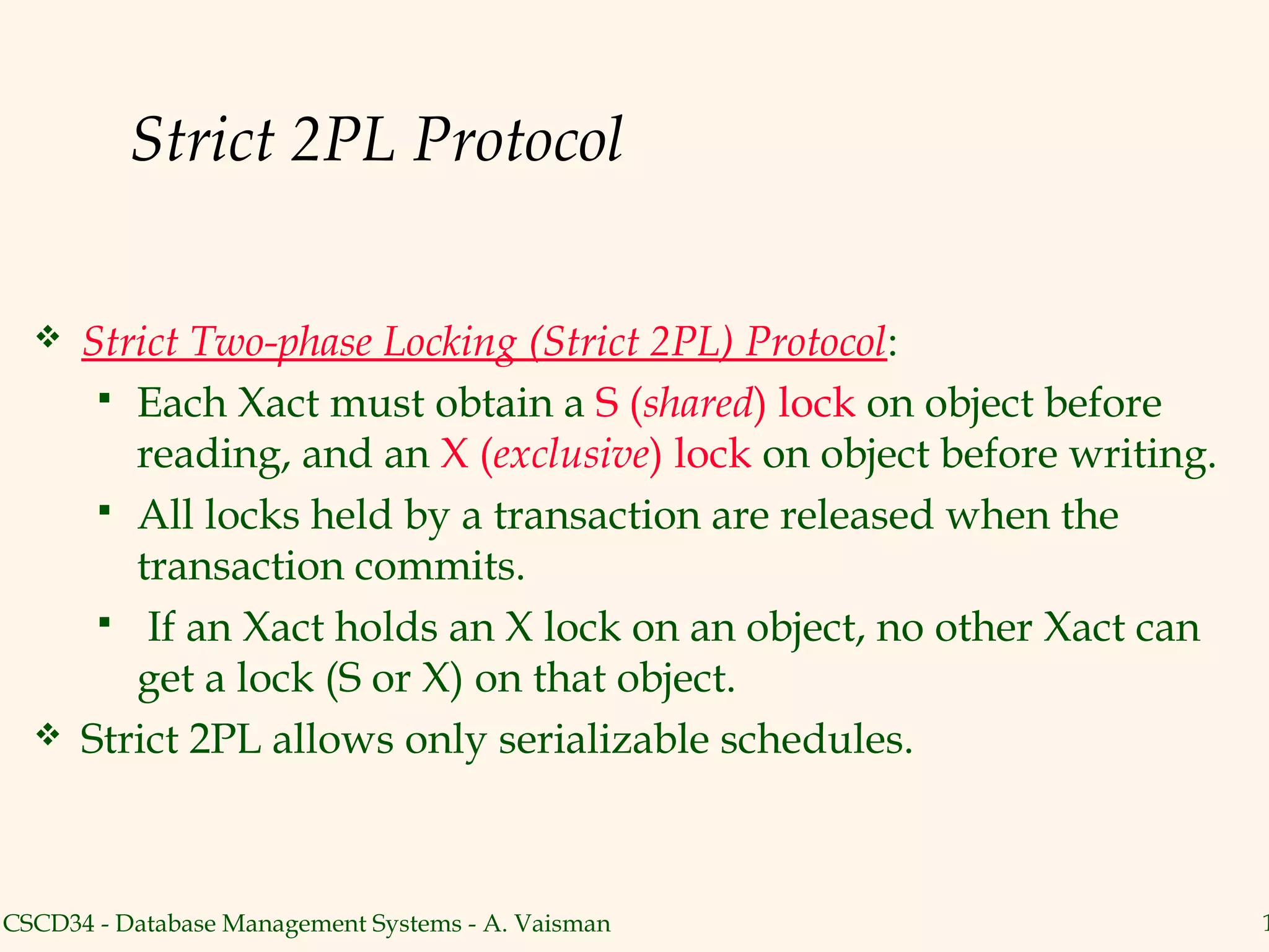 Strict 2PL Protocol

     Strict Two-phase Locking (Strict 2PL) Protocol:
        Each Xact must obtain a S (shared) lock on object before
         reading, and an X (exclusive) lock on object before writing.
        All locks held by a transaction are released when the
         transaction commits.
        If an Xact holds an X lock on an object, no other Xact can
         get a lock (S or X) on that object.
     Strict 2PL allows only serializable schedules.



CSCD34 - Database Management Systems - A. Vaisman                       1
 