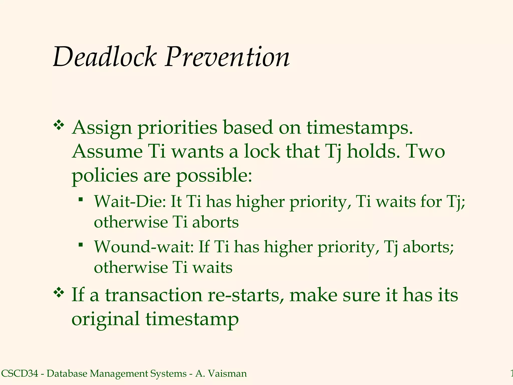 Deadlock Prevention

             Assign priorities based on timestamps.
              Assume Ti wants a lock that Tj holds. Two
              policies are possible:
                  Wait-Die: It Ti has higher priority, Ti waits for Tj;
                   otherwise Ti aborts
                  Wound-wait: If Ti has higher priority, Tj aborts;
                   otherwise Ti waits
             If a transaction re-starts, make sure it has its
              original timestamp

CSCD34 - Database Management Systems - A. Vaisman                          1
 