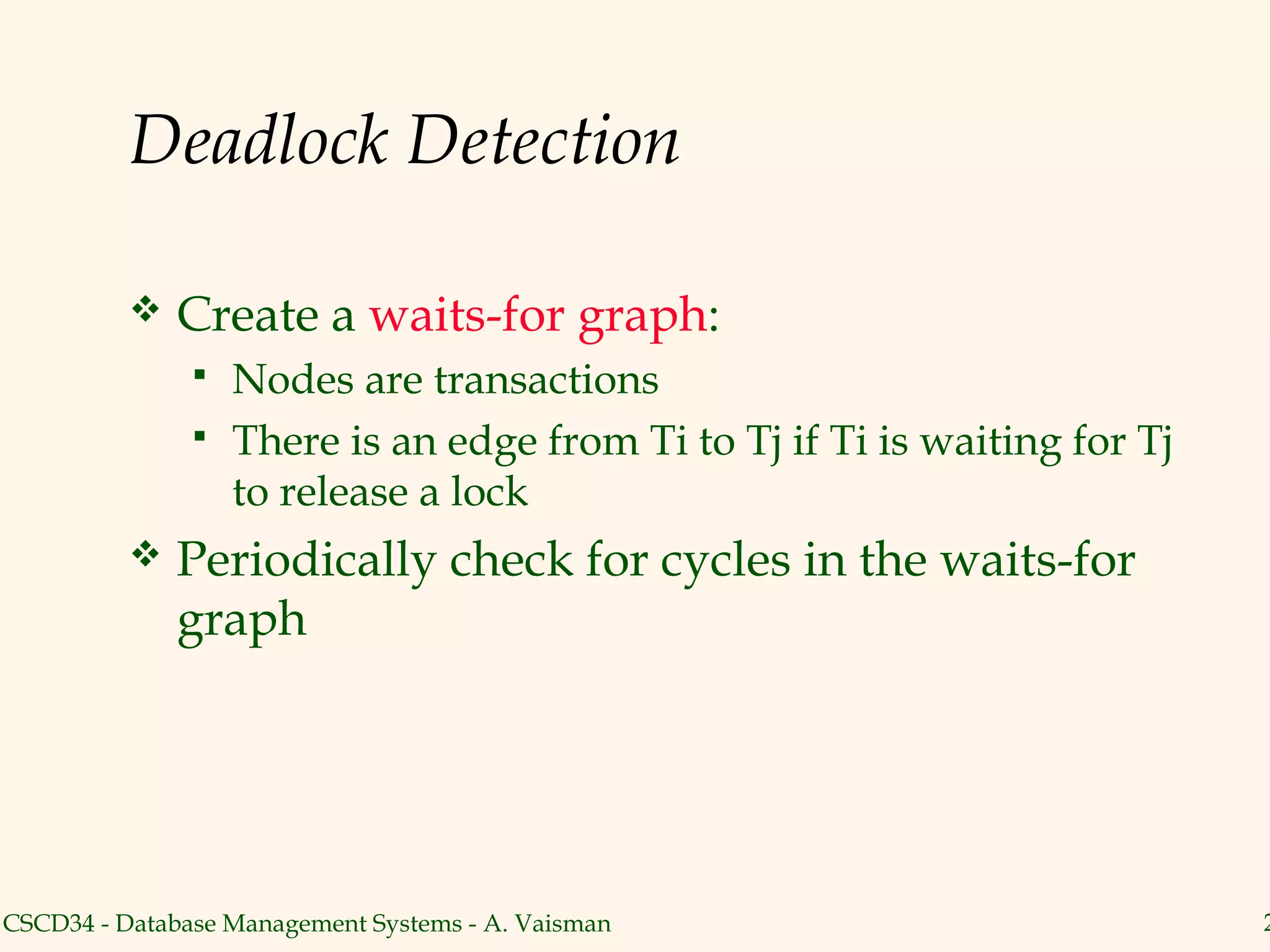 Deadlock Detection

             Create a waits-for graph:
                  Nodes are transactions
                  There is an edge from Ti to Tj if Ti is waiting for Tj
                   to release a lock
             Periodically check for cycles in the waits-for
              graph




CSCD34 - Database Management Systems - A. Vaisman                           2
 
