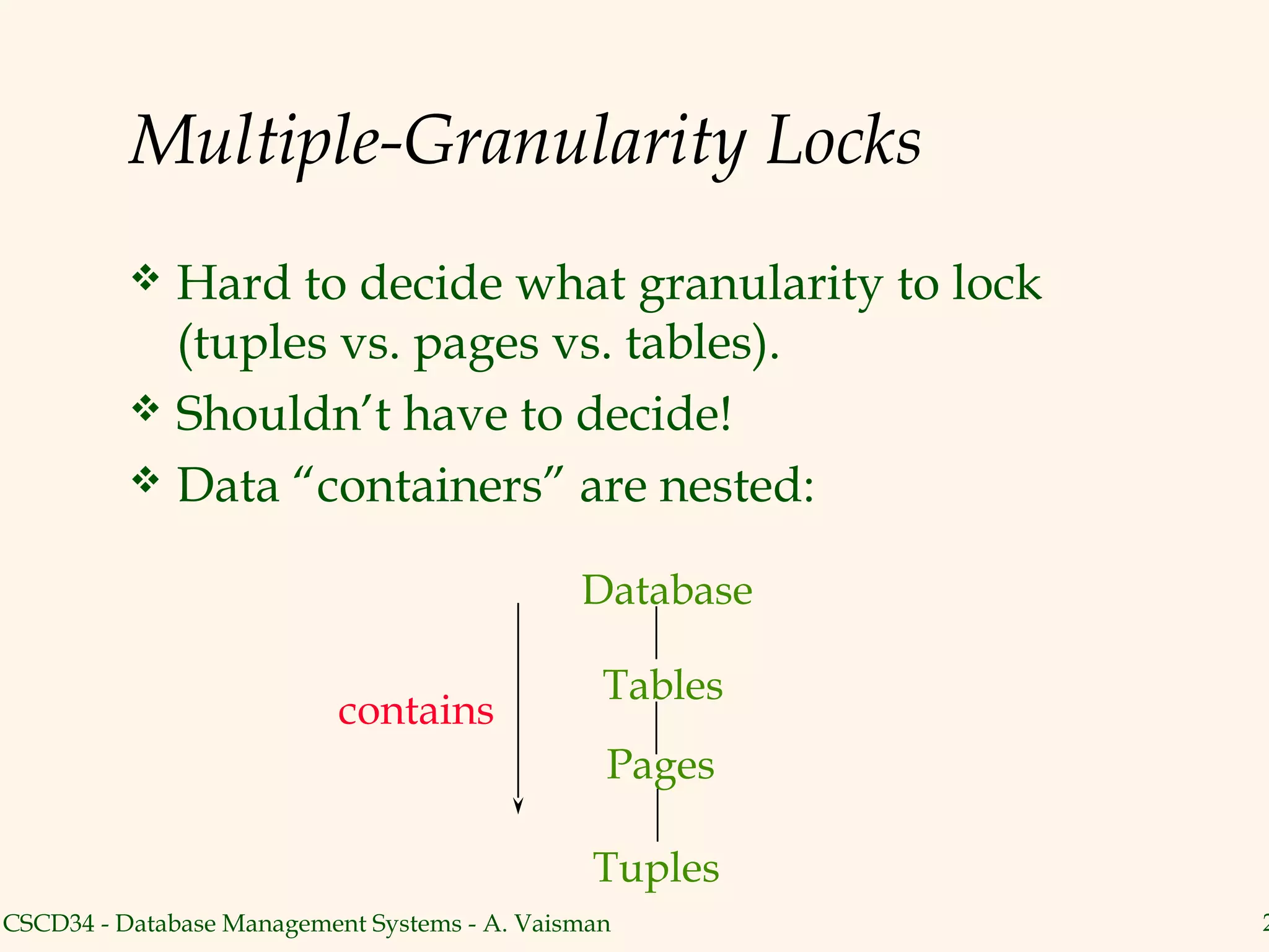 Multiple-Granularity Locks
           Hard to decide what granularity to lock
            (tuples vs. pages vs. tables).
           Shouldn’t have to decide!
           Data “containers” are nested:


                                              Database

                                                Tables
                           contains
                                                Pages

                                               Tuples
CSCD34 - Database Management Systems - A. Vaisman        2
 