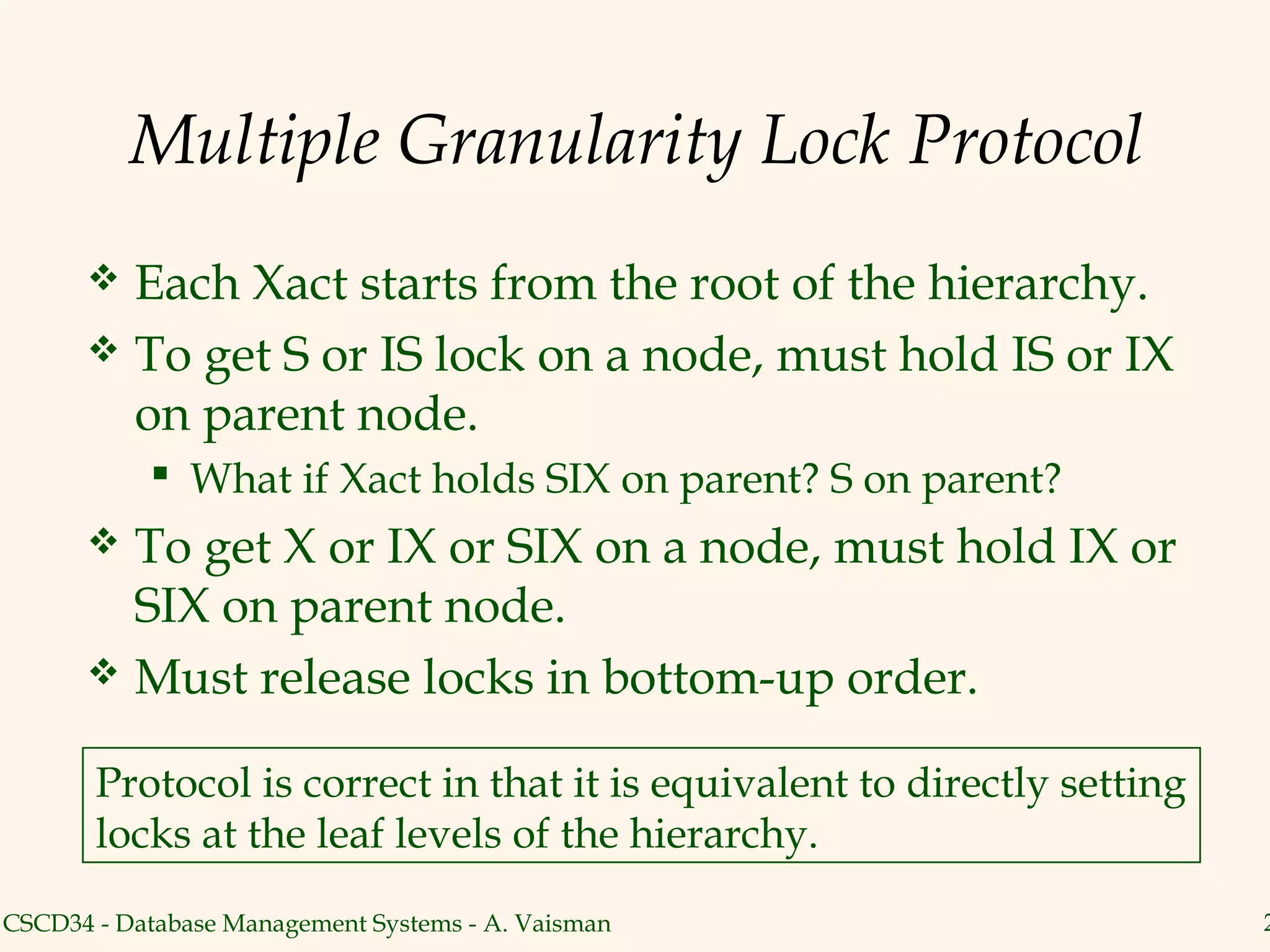 Multiple Granularity Lock Protocol
       Each Xact starts from the root of the hierarchy.
       To get S or IS lock on a node, must hold IS or IX
        on parent node.
            What if Xact holds SIX on parent? S on parent?
       To get X or IX or SIX on a node, must hold IX or
        SIX on parent node.
       Must release locks in bottom-up order.


       Protocol is correct in that it is equivalent to directly setting
       locks at the leaf levels of the hierarchy.
CSCD34 - Database Management Systems - A. Vaisman                         2
 