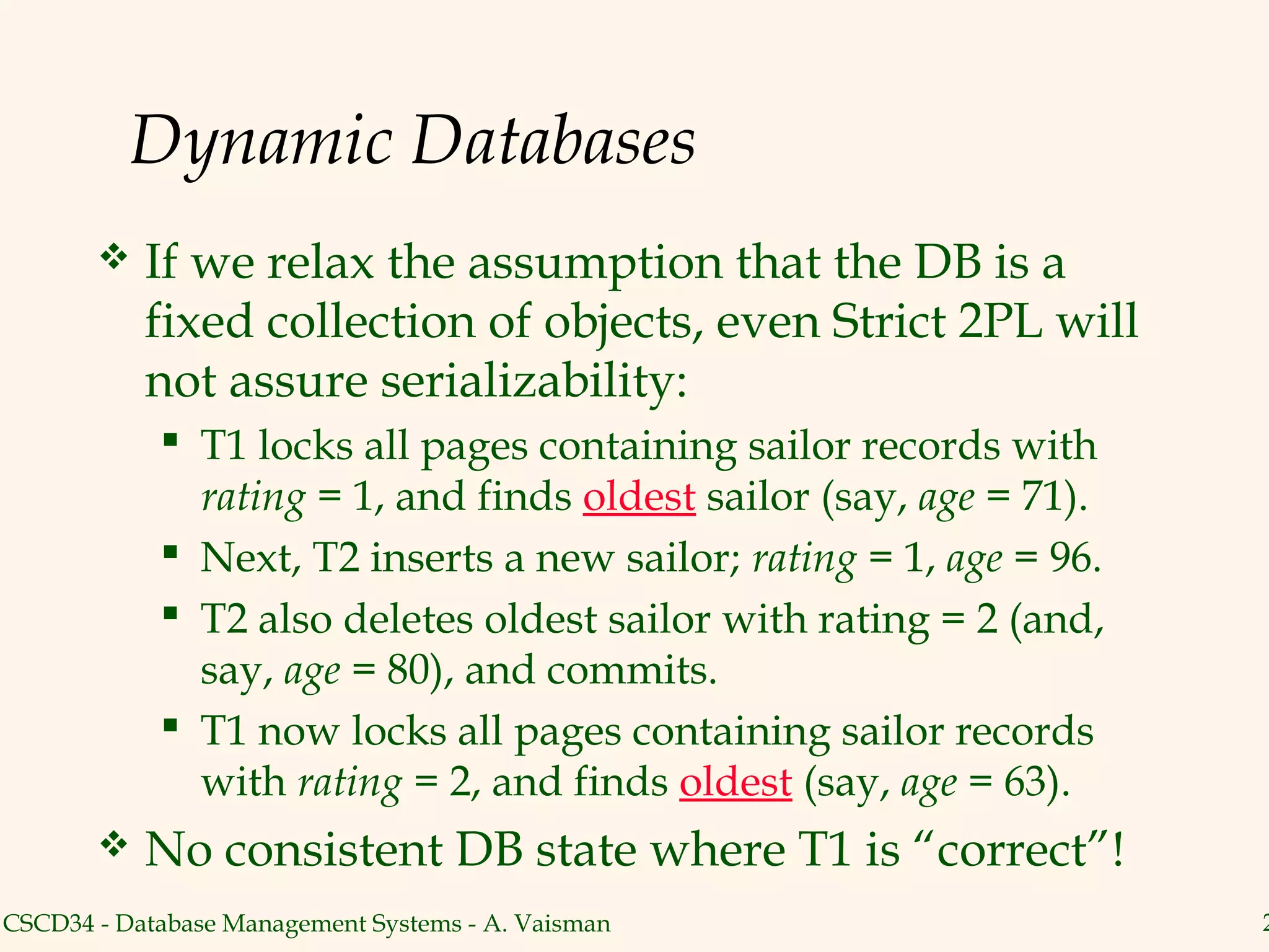 Dynamic Databases
          If we relax the assumption that the DB is a
           fixed collection of objects, even Strict 2PL will
           not assure serializability:
             T1 locks all pages containing sailor records with
              rating = 1, and finds oldest sailor (say, age = 71).
             Next, T2 inserts a new sailor; rating = 1, age = 96.
             T2 also deletes oldest sailor with rating = 2 (and,
              say, age = 80), and commits.
             T1 now locks all pages containing sailor records
              with rating = 2, and finds oldest (say, age = 63).
          No consistent DB state where T1 is “correct”!
CSCD34 - Database Management Systems - A. Vaisman                    2
 