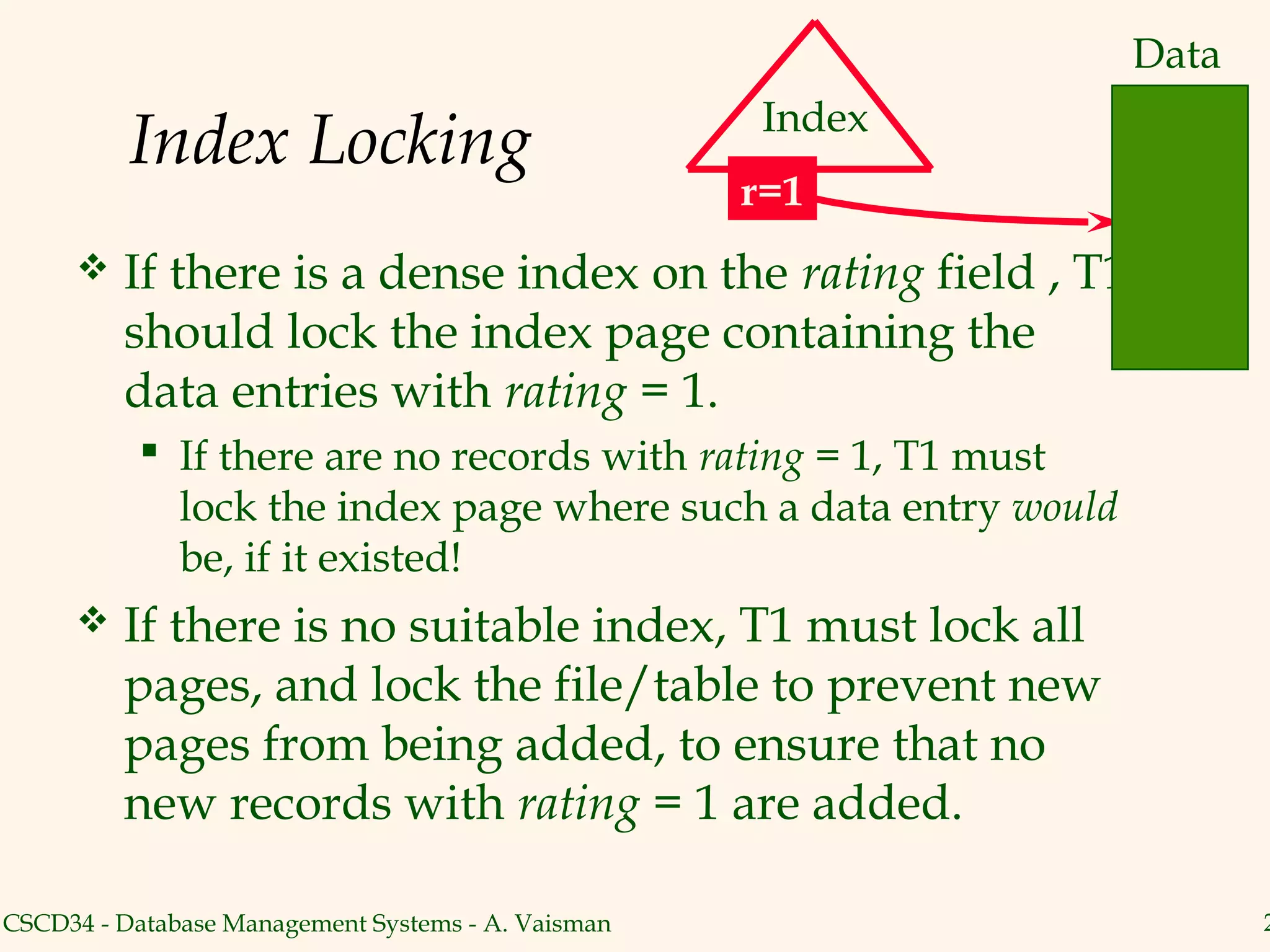 Data
                                                     Index
          Index Locking
                                                    r=1
        If there is a dense index on the rating field , T1
         should lock the index page containing the
         data entries with rating = 1.
            If there are no records with rating = 1, T1 must
             lock the index page where such a data entry would
             be, if it existed!
        If there is no suitable index, T1 must lock all
         pages, and lock the file/table to prevent new
         pages from being added, to ensure that no
         new records with rating = 1 are added.

CSCD34 - Database Management Systems - A. Vaisman                       2
 