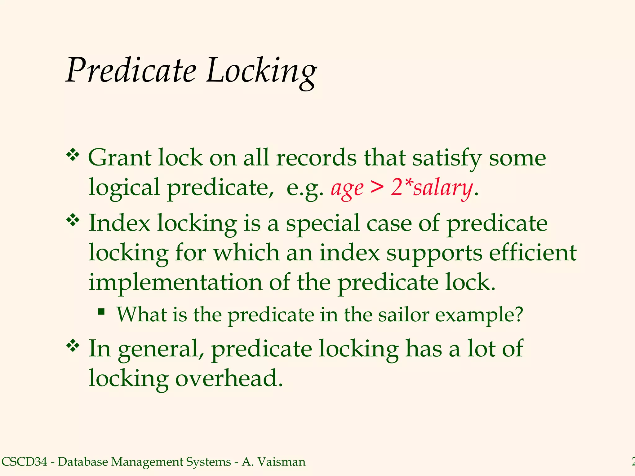 Predicate Locking

           Grant lock on all records that satisfy some
            logical predicate, e.g. age > 2*salary.
           Index locking is a special case of predicate
            locking for which an index supports efficient
            implementation of the predicate lock.
                What is the predicate in the sailor example?
             In general, predicate locking has a lot of
              locking overhead.


CSCD34 - Database Management Systems - A. Vaisman               2
 