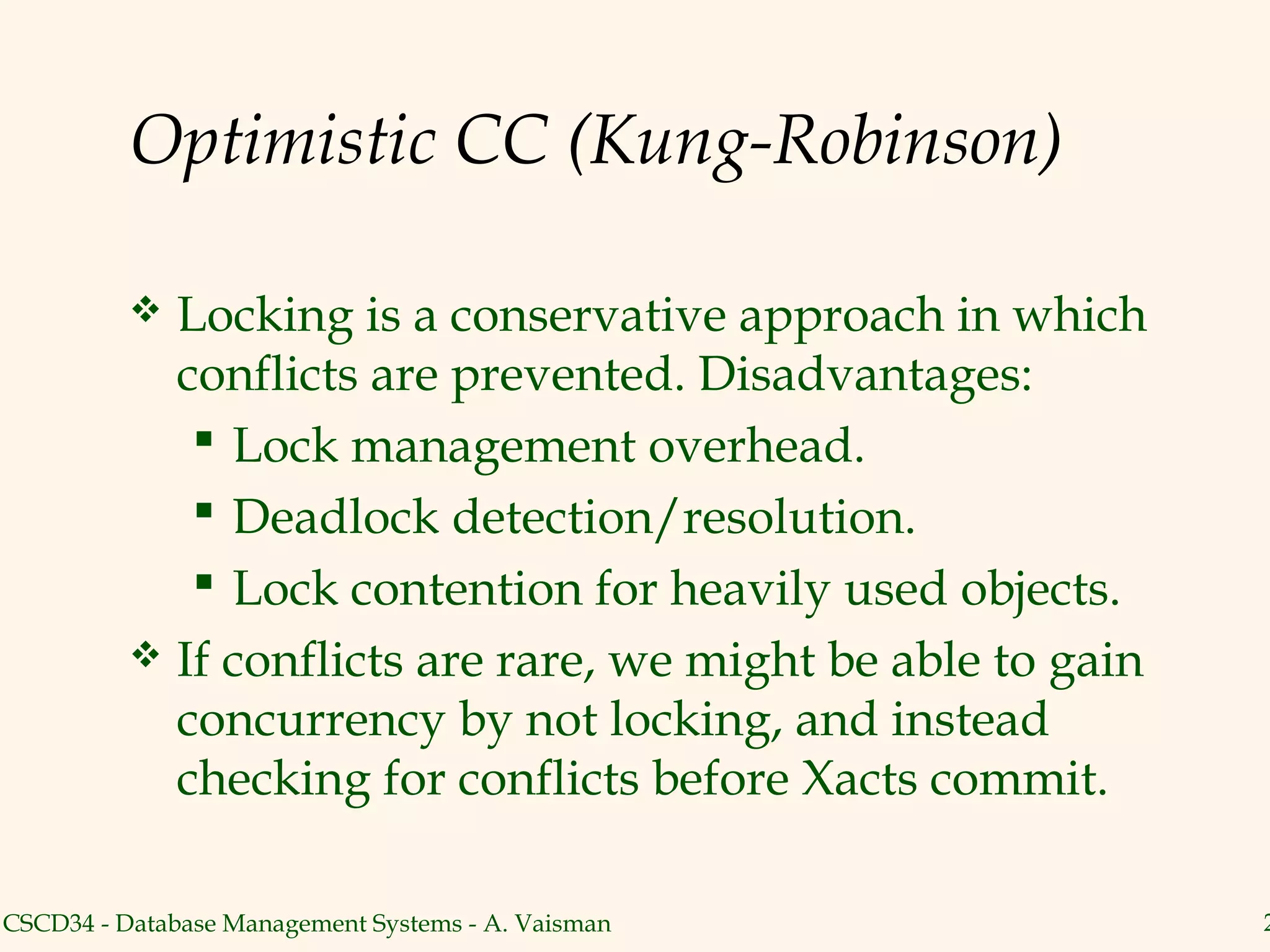 Optimistic CC (Kung-Robinson)

           Locking is a conservative approach in which
            conflicts are prevented. Disadvantages:
              Lock management overhead.
              Deadlock detection/resolution.
              Lock contention for heavily used objects.
           If conflicts are rare, we might be able to gain
            concurrency by not locking, and instead
            checking for conflicts before Xacts commit.

CSCD34 - Database Management Systems - A. Vaisman             2
 