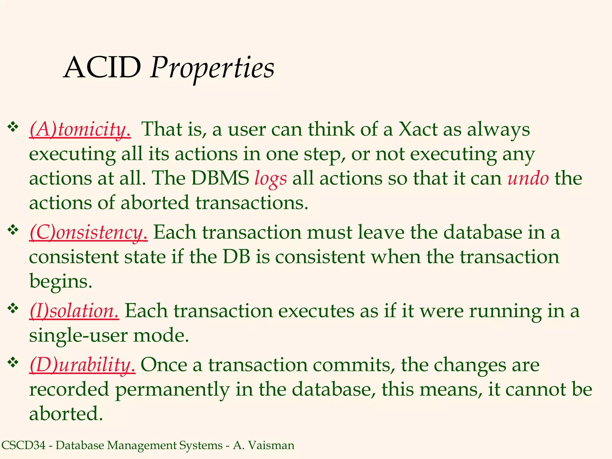 ACID Properties
   (A)tomicity. That is, a user can think of a Xact as always
    executing all its actions in one step, or not executing any
    actions at all. The DBMS logs all actions so that it can undo the
    actions of aborted transactions.
   (C)onsistency. Each transaction must leave the database in a
    consistent state if the DB is consistent when the transaction
    begins.
   (I)solation. Each transaction executes as if it were running in a
    single-user mode.
   (D)urability. Once a transaction commits, the changes are
    recorded permanently in the database, this means, it cannot be
    aborted.
CSCD34 - Database Management Systems - A. Vaisman
 