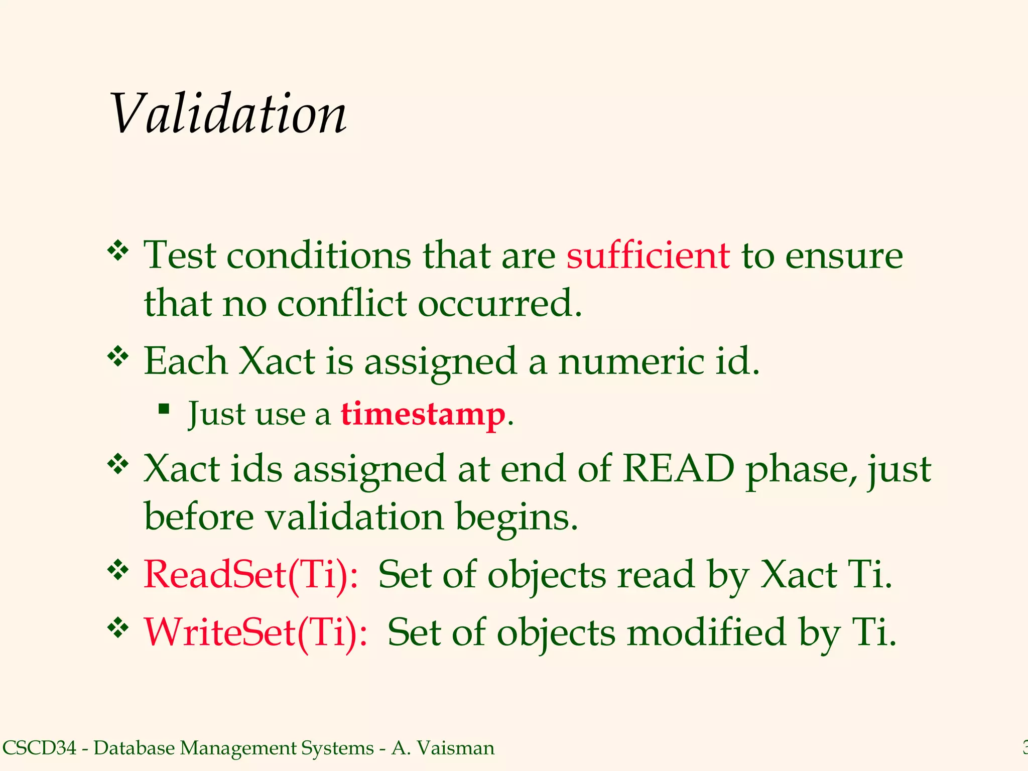 Validation

           Test conditions that are sufficient to ensure
            that no conflict occurred.
           Each Xact is assigned a numeric id.
                Just use a timestamp.
           Xact ids assigned at end of READ phase, just
            before validation begins.
           ReadSet(Ti): Set of objects read by Xact Ti.
           WriteSet(Ti): Set of objects modified by Ti.


CSCD34 - Database Management Systems - A. Vaisman           3
 
