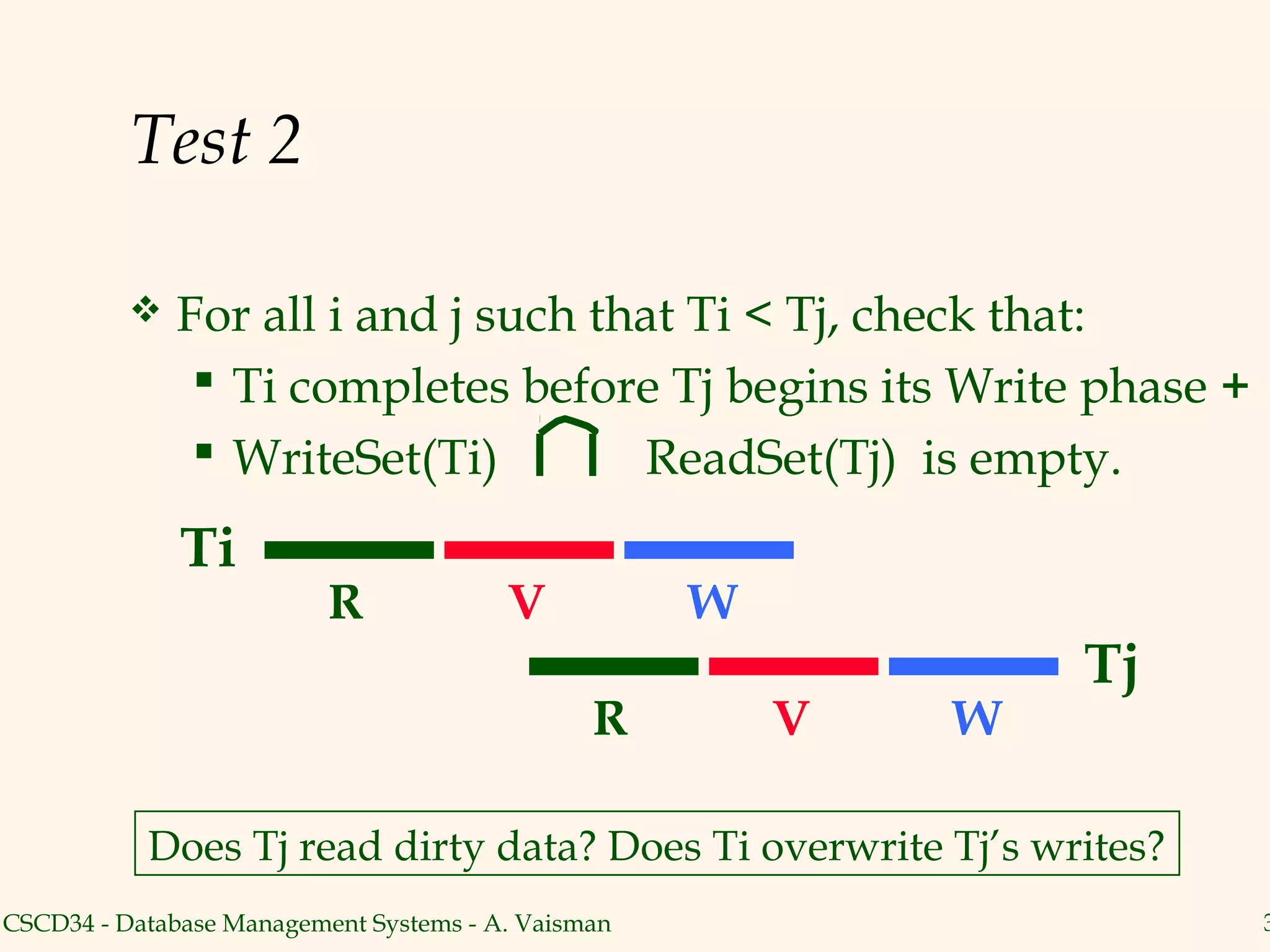 Test 2

             For all i and j such that Ti < Tj, check that:
                Ti completes before Tj begins its Write phase +
                WriteSet(Ti)        ReadSet(Tj) is empty.
              Ti
                          R             V           W
                                                                Tj
                                               R        V   W

           Does Tj read dirty data? Does Ti overwrite Tj’s writes?
CSCD34 - Database Management Systems - A. Vaisman                    3
 
