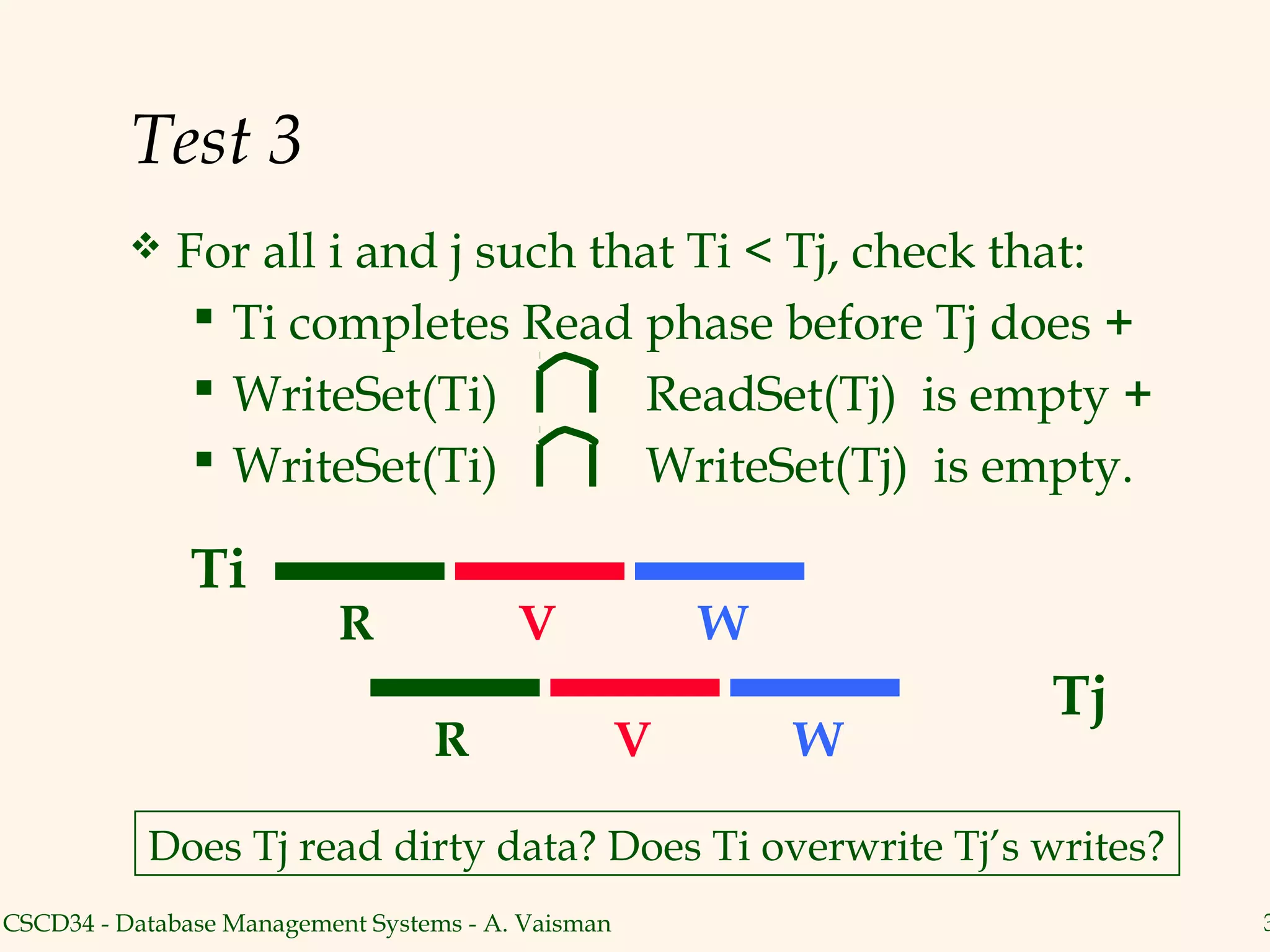 Test 3
             For all i and j such that Ti < Tj, check that:
                Ti completes Read phase before Tj does +
                WriteSet(Ti)        ReadSet(Tj) is empty +
                WriteSet(Ti)        WriteSet(Tj) is empty.

               Ti
                           R             V              W
                                                                Tj
                                  R                 V       W

           Does Tj read dirty data? Does Ti overwrite Tj’s writes?
CSCD34 - Database Management Systems - A. Vaisman                    3
 