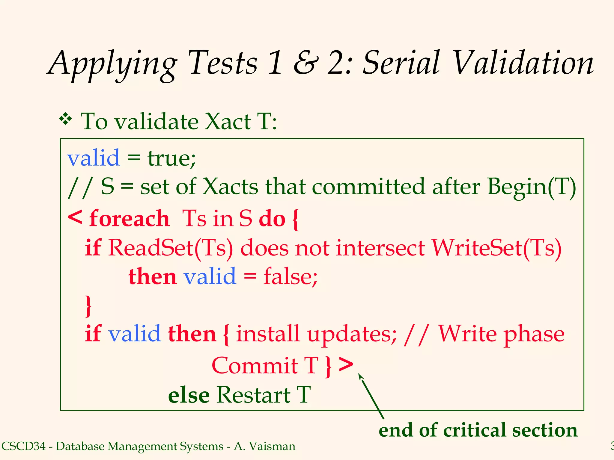 Applying Tests 1 & 2: Serial Validation
            To validate Xact T:
          valid = true;
          // S = set of Xacts that committed after Begin(T)
          < foreach Ts in S do {
           if ReadSet(Ts) does not intersect WriteSet(Ts)
                then valid = false;
           }
           if valid then { install updates; // Write phase
                         Commit T } >
                    else Restart T
                                                    end of critical section
CSCD34 - Database Management Systems - A. Vaisman                             3
 