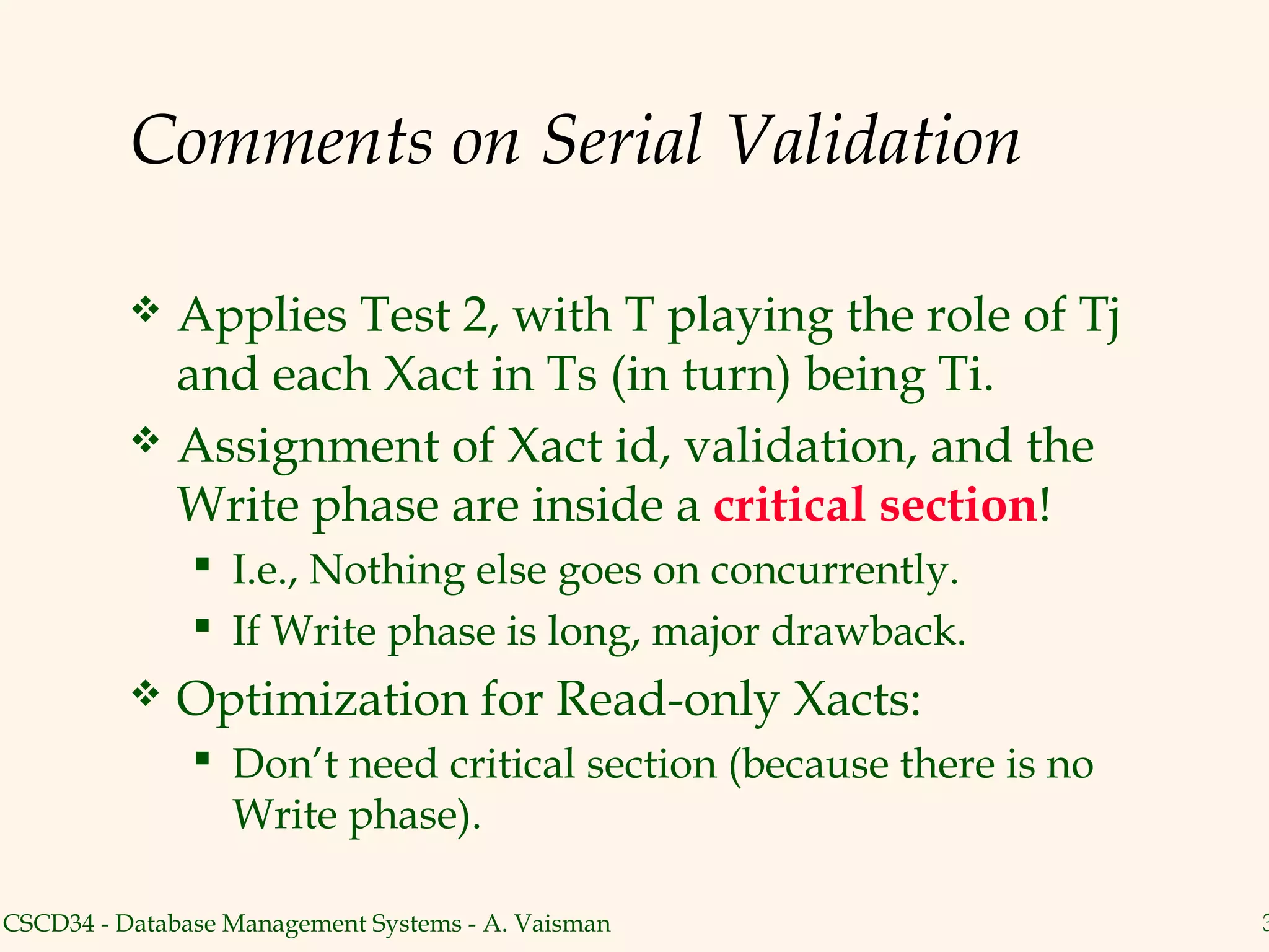 Comments on Serial Validation

           Applies Test 2, with T playing the role of Tj
            and each Xact in Ts (in turn) being Ti.
           Assignment of Xact id, validation, and the
            Write phase are inside a critical section!
                I.e., Nothing else goes on concurrently.
                If Write phase is long, major drawback.
             Optimization for Read-only Xacts:
                Don’t need critical section (because there is no
                 Write phase).

CSCD34 - Database Management Systems - A. Vaisman                   3
 