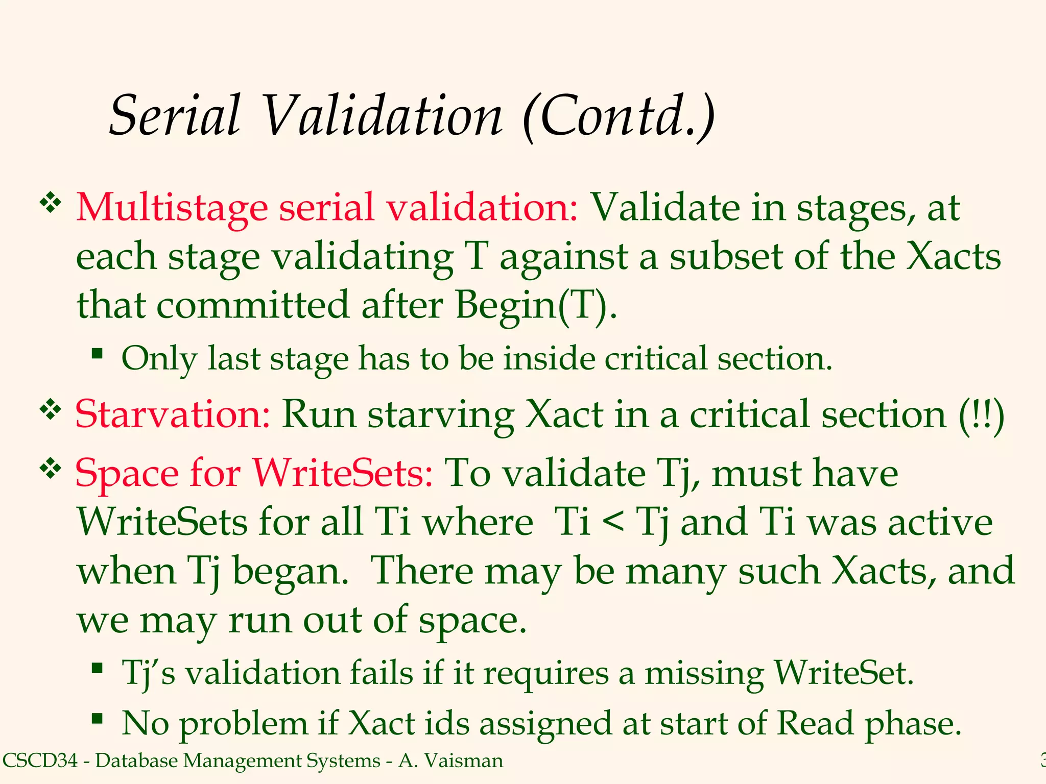 Serial Validation (Contd.)
      Multistage serial validation: Validate in stages, at
       each stage validating T against a subset of the Xacts
       that committed after Begin(T).
         Only last stage has to be inside critical section.
    Starvation: Run starving Xact in a critical section (!!)
    Space for WriteSets: To validate Tj, must have
     WriteSets for all Ti where Ti < Tj and Ti was active
     when Tj began. There may be many such Xacts, and
     we may run out of space.
         Tj’s validation fails if it requires a missing WriteSet.
         No problem if Xact ids assigned at start of Read phase.
CSCD34 - Database Management Systems - A. Vaisman                    3
 