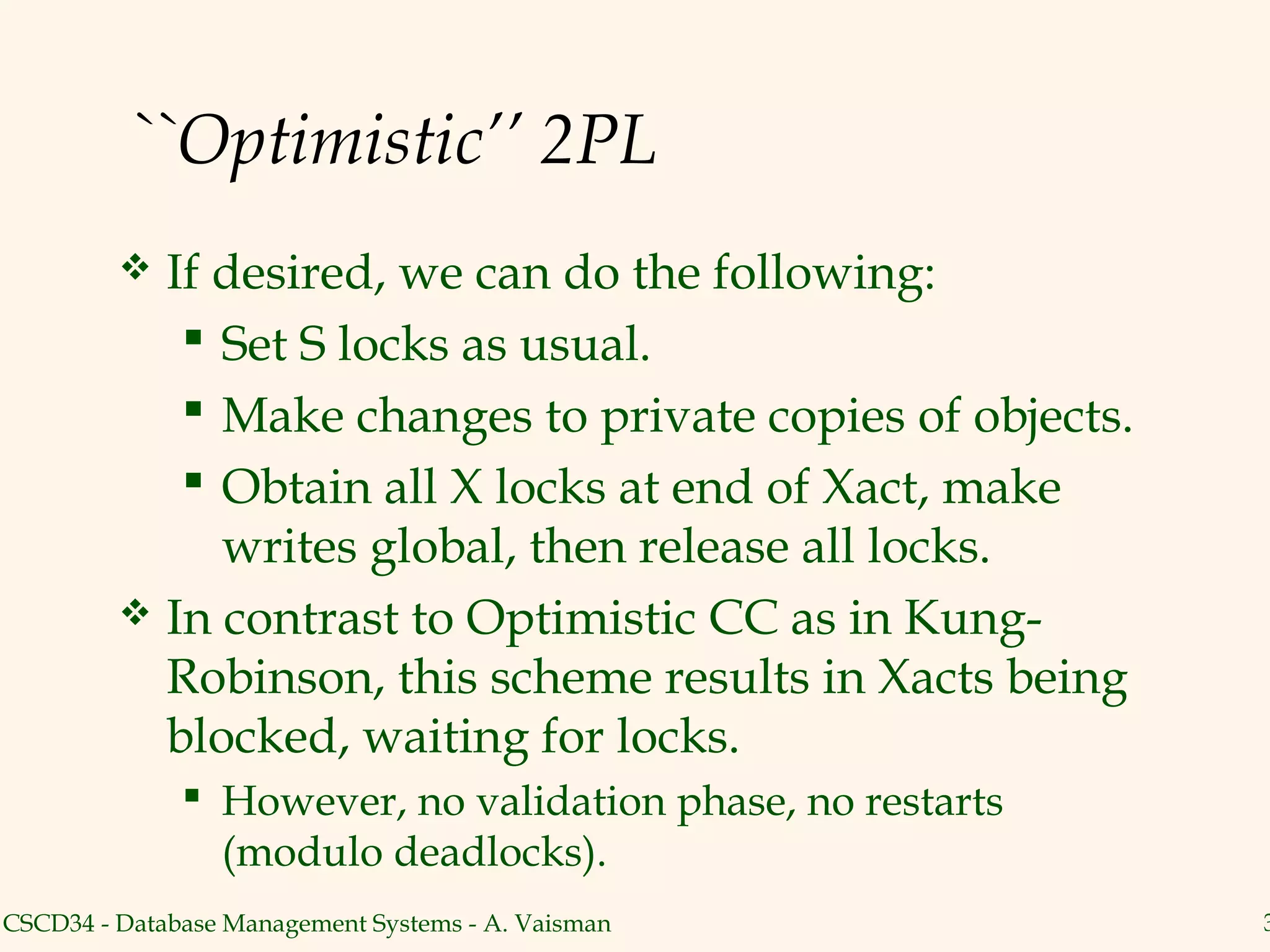 ``Optimistic’’ 2PL
          If desired, we can do the following:
             Set S locks as usual.
             Make changes to private copies of objects.
             Obtain all X locks at end of Xact, make
              writes global, then release all locks.
          In contrast to Optimistic CC as in Kung-
           Robinson, this scheme results in Xacts being
           blocked, waiting for locks.
               However, no validation phase, no restarts
                (modulo deadlocks).
CSCD34 - Database Management Systems - A. Vaisman           3
 