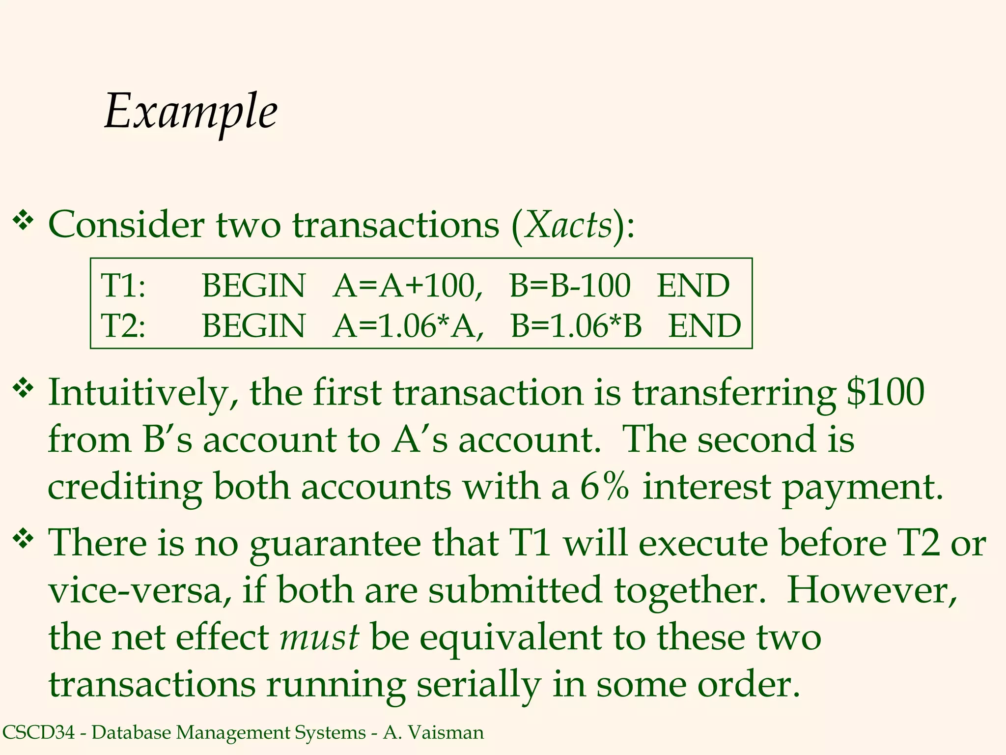 Example

   Consider two transactions (Xacts):
         T1:        BEGIN A=A+100, B=B-100 END
         T2:        BEGIN A=1.06*A, B=1.06*B END
 Intuitively, the first transaction is transferring $100
  from B’s account to A’s account. The second is
  crediting both accounts with a 6% interest payment.
 There is no guarantee that T1 will execute before T2 or
  vice-versa, if both are submitted together. However,
  the net effect must be equivalent to these two
  transactions running serially in some order.
CSCD34 - Database Management Systems - A. Vaisman
 