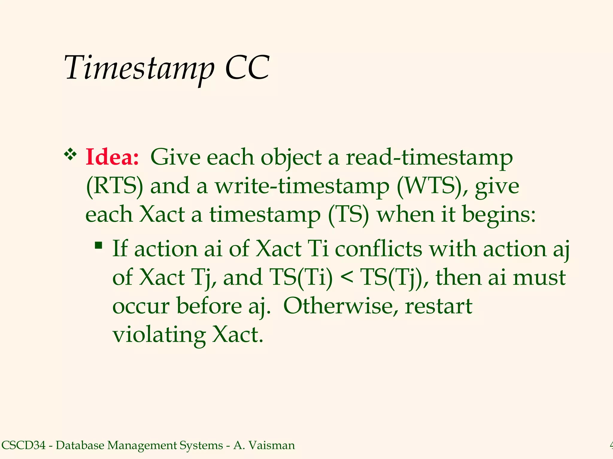 Timestamp CC

             Idea: Give each object a read-timestamp
              (RTS) and a write-timestamp (WTS), give
              each Xact a timestamp (TS) when it begins:
                If action ai of Xact Ti conflicts with action aj
                 of Xact Tj, and TS(Ti) < TS(Tj), then ai must
                 occur before aj. Otherwise, restart
                 violating Xact.



CSCD34 - Database Management Systems - A. Vaisman                   4
 