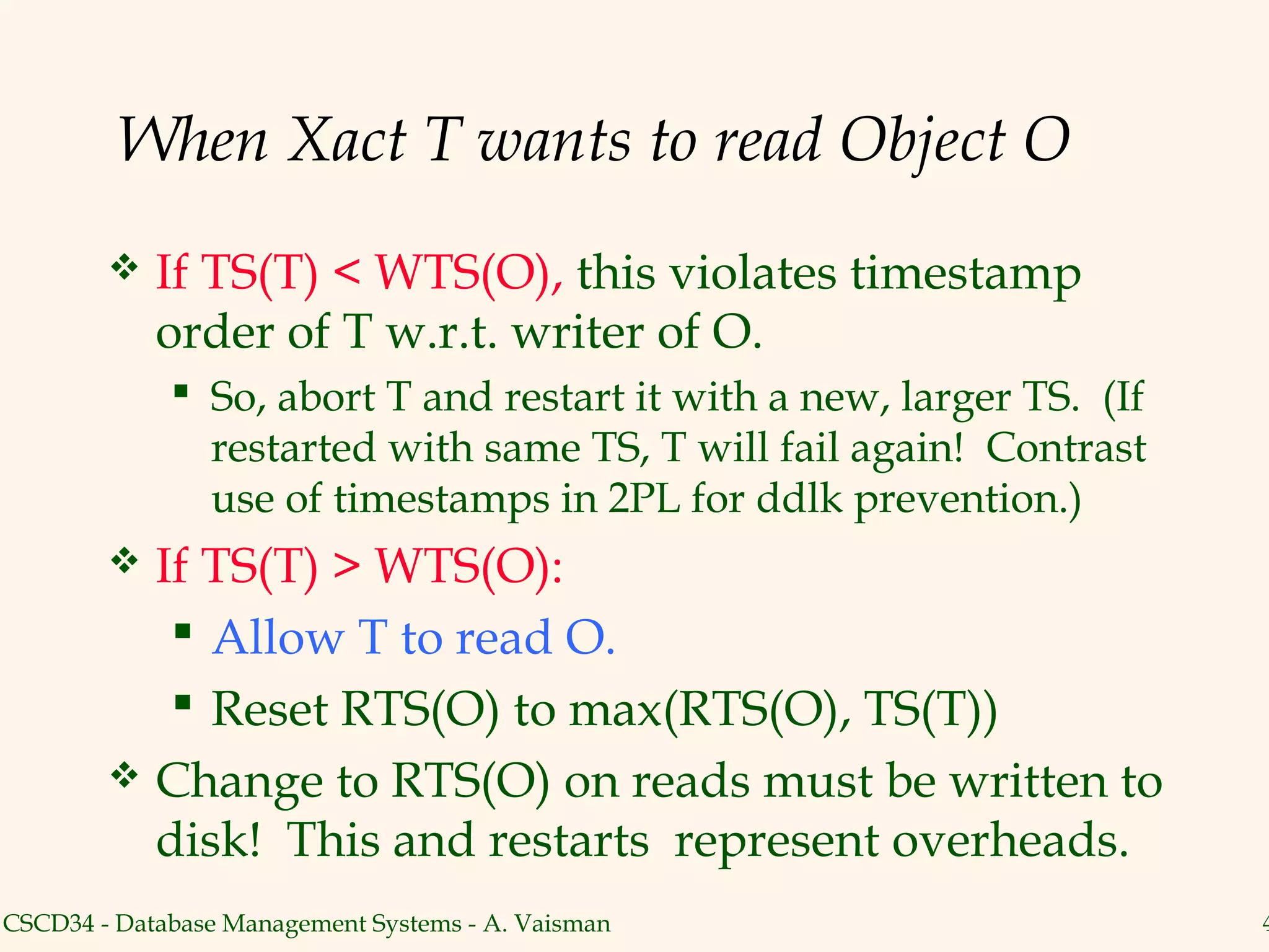 When Xact T wants to read Object O
           If TS(T) < WTS(O), this violates timestamp
            order of T w.r.t. writer of O.
              So, abort T and restart it with a new, larger TS. (If
               restarted with same TS, T will fail again! Contrast
               use of timestamps in 2PL for ddlk prevention.)
           If TS(T) > WTS(O):
              Allow T to read O.
              Reset RTS(O) to max(RTS(O), TS(T))
           Change to RTS(O) on reads must be written to
            disk! This and restarts represent overheads.
CSCD34 - Database Management Systems - A. Vaisman                      4
 