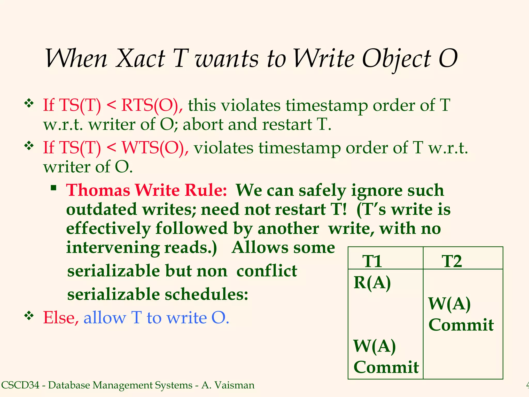 When Xact T wants to Write Object O
       If TS(T) < RTS(O), this violates timestamp order of T
        w.r.t. writer of O; abort and restart T.
       If TS(T) < WTS(O), violates timestamp order of T w.r.t.
        writer of O.
          Thomas Write Rule: We can safely ignore such
            outdated writes; need not restart T! (T’s write is
            effectively followed by another write, with no
            intervening reads.) Allows some
                                                  T1         T2
            serializable but non conflict
                                                 R(A)
            serializable schedules:
                                                          W(A)
       Else, allow T to write O.                         Commit
                                                    W(A)
                                                    Commit
CSCD34 - Database Management Systems - A. Vaisman                  4
 