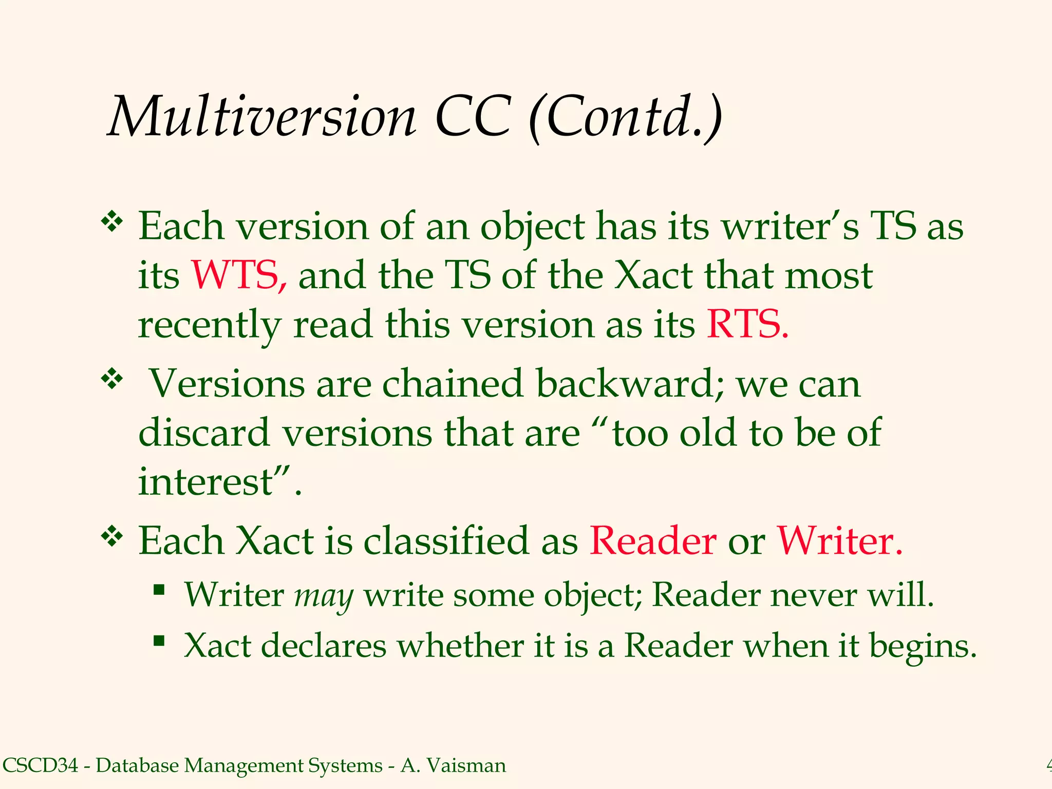 Multiversion CC (Contd.)
          Each version of an object has its writer’s TS as
           its WTS, and the TS of the Xact that most
           recently read this version as its RTS.
          Versions are chained backward; we can
           discard versions that are “too old to be of
           interest”.
          Each Xact is classified as Reader or Writer.
               Writer may write some object; Reader never will.
               Xact declares whether it is a Reader when it begins.


CSCD34 - Database Management Systems - A. Vaisman                      4
 