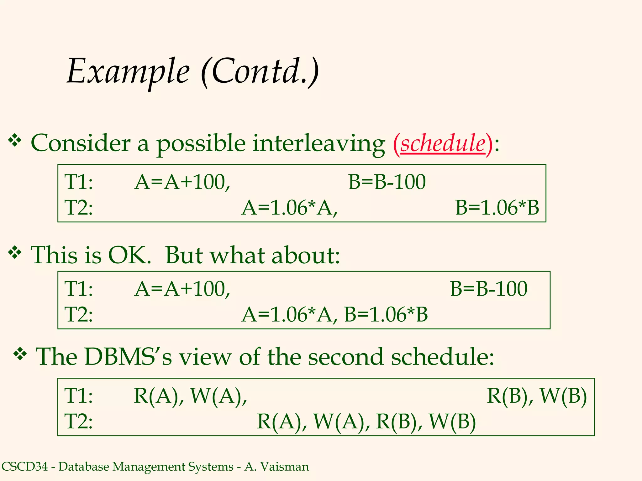 Example (Contd.)
    Consider a possible interleaving (schedule):
          T1:        A=A+100,                       B=B-100
          T2:                         A=1.06*A,               B=1.06*B

    This is OK. But what about:
          T1:        A=A+100,                                 B=B-100
          T2:                         A=1.06*A, B=1.06*B
    The DBMS’s view of the second schedule:
         T1:         R(A), W(A),                                 R(B), W(B)
         T2:                            R(A), W(A), R(B), W(B)
CSCD34 - Database Management Systems - A. Vaisman
 