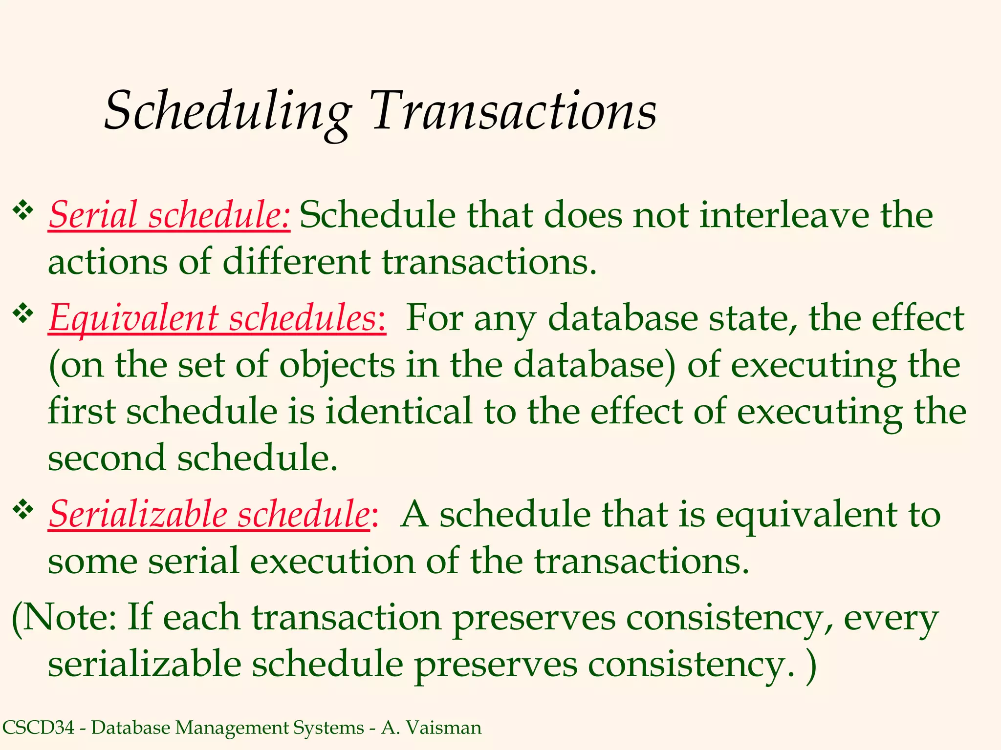 Scheduling Transactions
 Serial schedule: Schedule that does not interleave the
  actions of different transactions.
 Equivalent schedules: For any database state, the effect
  (on the set of objects in the database) of executing the
  first schedule is identical to the effect of executing the
  second schedule.
 Serializable schedule: A schedule that is equivalent to
  some serial execution of the transactions.
(Note: If each transaction preserves consistency, every
  serializable schedule preserves consistency. )
CSCD34 - Database Management Systems - A. Vaisman
 