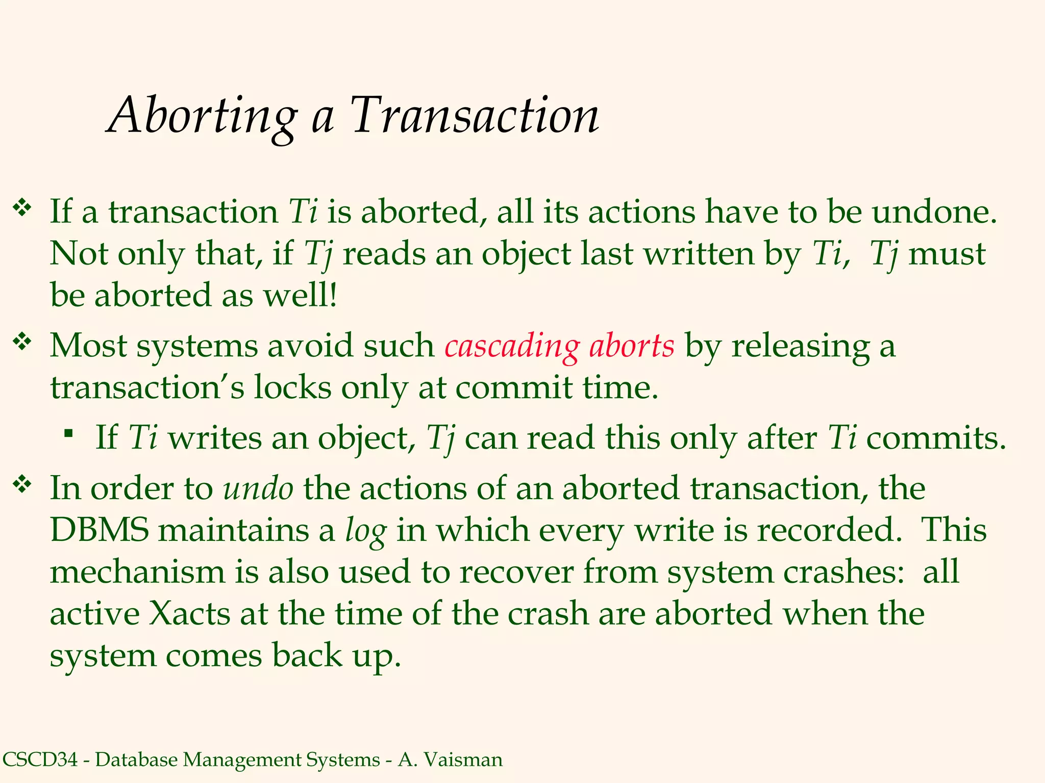 Aborting a Transaction
   If a transaction Ti is aborted, all its actions have to be undone.
    Not only that, if Tj reads an object last written by Ti, Tj must
    be aborted as well!
   Most systems avoid such cascading aborts by releasing a
    transaction’s locks only at commit time.
      If Ti writes an object, Tj can read this only after Ti commits.
   In order to undo the actions of an aborted transaction, the
    DBMS maintains a log in which every write is recorded. This
    mechanism is also used to recover from system crashes: all
    active Xacts at the time of the crash are aborted when the
    system comes back up.

CSCD34 - Database Management Systems - A. Vaisman
 