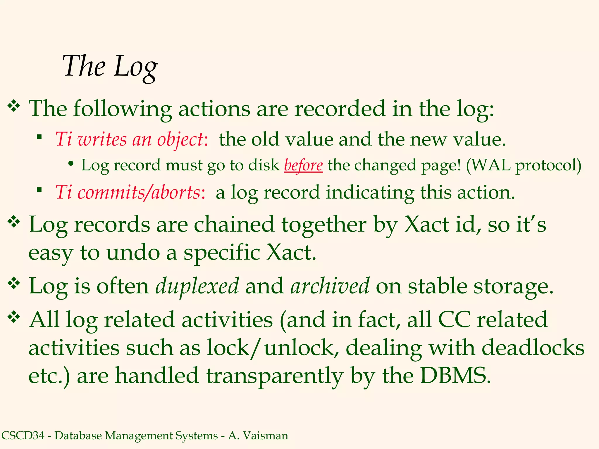 The Log
   The following actions are recorded in the log:
        Ti writes an object: the old value and the new value.
           • Log record must go to disk before the changed page! (WAL protocol)
        Ti commits/aborts: a log record indicating this action.
 Log records are chained together by Xact id, so it’s
  easy to undo a specific Xact.
 Log is often duplexed and archived on stable storage.
 All log related activities (and in fact, all CC related
  activities such as lock/unlock, dealing with deadlocks
  etc.) are handled transparently by the DBMS.

CSCD34 - Database Management Systems - A. Vaisman
 