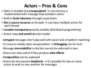Actors – Pros & Cons
+ State is mutable but encapsulated → concurrency is
implemented with message flow between actors
+ Built-in fault tolerance through supervision
+ Not a scarce resource as threads → can have multiple actors for
each thread
+ Location transparency easily enables distributed programming
+ Actors map real-world domain model
- Untyped messages don't play well with Java's lack of pattern matching
- It's easy to violate state encapsulation → debugging can be hard
- Message immutability is vital but cannot be enforced in Java
- Actors are only useful if they produce side-effects
- Composition can be awkward
- Actors do not prevent deadlocks → it’s possible for two or more
actors to wait on one another for messages
 