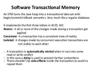 Software Transactional Memory
An STM turns the Java heap into a transactional data set with
begin/commit/rollback semantics. Very much like a regular database.
It implements the first three letters in ACID; ACI:
Atomic → all or none of the changes made during a transaction get
applied
Consistent → a transaction has a consistent view of reality
Isolated → changes made by concurrent execution transactions are
not visible to each other
➢ A transaction is automatically retried when it runs into some
read or write conflict
➢ In this case a delay is used to prevent further contentions
➢ There shouldn’t be side-effects inside the transaction to avoid to
repeat them
 