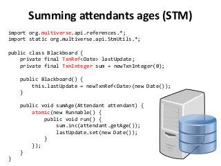 Summing attendants ages (STM)
import org.multiverse.api.references.*;
import static org.multiverse.api.StmUtils.*;
public class Blackboard {
private final TxnRef<Date> lastUpdate;
private final TxnInteger sum = newTxnInteger(0);
public Blackboard() {
this.lastUpdate = newTxnRef<Date>(new Date());
}
public void sumAge(Attendant attendant) {
atomic(new Runnable() {
public void run() {
sum.inc(attendant.getAge());
lastUpdate.set(new Date());
}
});
}
}
 