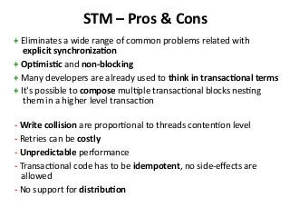 STM – Pros & Cons
+ Eliminates a wide range of common problems related with
explicit synchronization
+ Optimistic and non-blocking
+ Many developers are already used to think in transactional terms
+ It's possible to compose multiple transactional blocks nesting
them in a higher level transaction
- Write collision are proportional to threads contention level
- Retries can be costly
- Unpredictable performance
- Transactional code has to be idempotent, no side-effects are
allowed
- No support for distribution
 