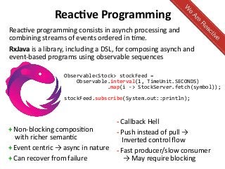 Reactive Programming
+ Non-blocking composition
with richer semantic
+ Event centric → async in nature
+ Can recover from failure
- Callback Hell
- Push instead of pull →
Inverted control flow
- Fast producer/slow consumer
→ May require blocking
Reactive programming consists in asynch processing and
combining streams of events ordered in time.
RxJava is a library, including a DSL, for composing asynch and
event-based programs using observable sequences
Observable<Stock> stockFeed =
Observable.interval(1, TimeUnit.SECONDS)
.map(i -> StockServer.fetch(symbol));
stockFeed.subscribe(System.out::println);
 