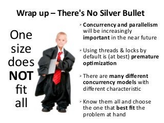 Wrap up – There's No Silver Bullet
One
size
does
NOT
fit
all
➢ Concurrency and parallelism
will be increasingly
important in the near future
➢ Using threads & locks by
default is (at best) premature
optimization
➢ There are many different
concurrency models with
different characteristic
➢ Know them all and choose
the one that best fit the
problem at hand
 