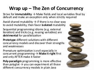 Wrap up – The Zen of Concurrency
Avoid shared mutability → if there is no clear way
to avoid mutability, then favor isolated mutability
Sequential programming idioms (e.g. external
iteration) and tricks (e.g. reusing variables) are
detrimental for parallelization
Prototype different solutions with different
concurrency models and discover their strengths
and weaknesses
Premature optimization is evil especially in
concurrent programming → Make it right first
and only AFTER make it faster
Poly-paradigm programming is more effective
than polyglot → you can experiment all those
different concurrency models in plain Java
Strive for immutability → Make fields and local variables final by
default and make an exception only when strictly required
 