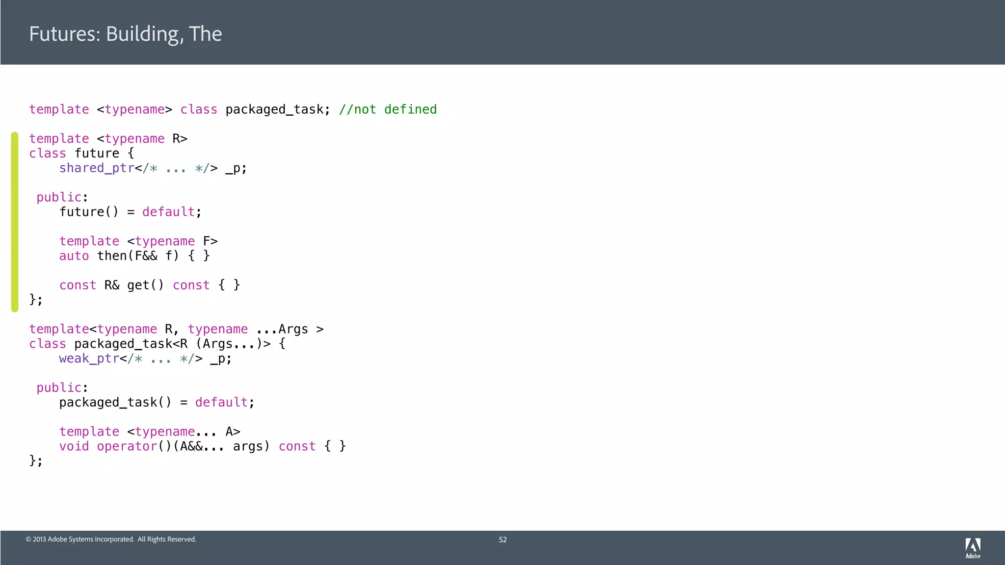 © 2013 Adobe Systems Incorporated. All Rights Reserved.
Futures: Building, The
template <typename> class packaged_task; //not defined
template <typename R>
class future {
shared_ptr</* ... */> _p;
public:
future() = default;
template <typename F>
auto then(F&& f) { }
const R& get() const { }
};
template<typename R, typename ...Args >
class packaged_task<R (Args...)> {
weak_ptr</* ... */> _p;
public:
packaged_task() = default;
template <typename... A>
void operator()(A&&... args) const { }
};
52
 